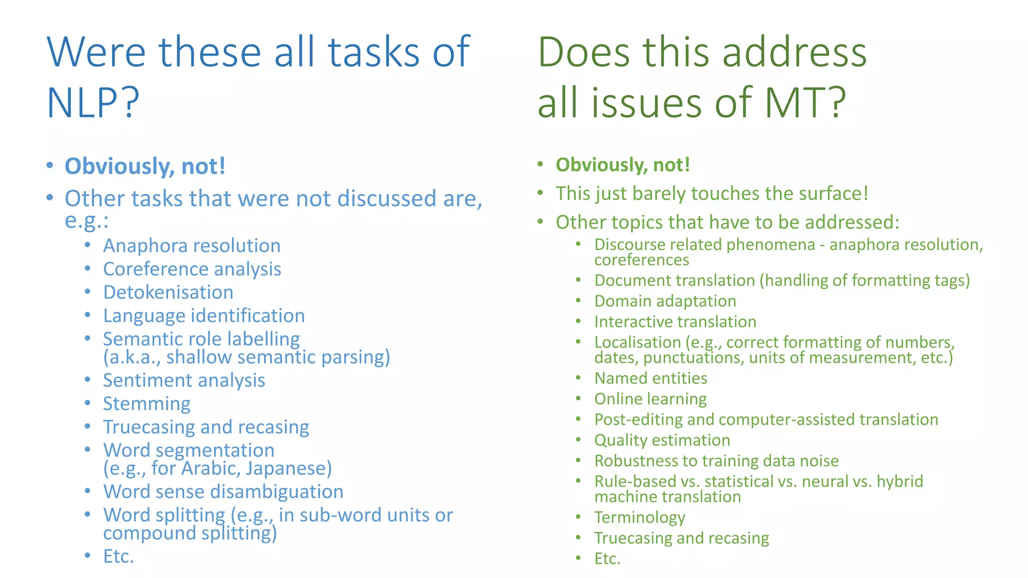 Were these all tasks of
NLP?
• Obviously, not!
• This just barely touches the surface!
• Other topics that have to be addressed:
• Discourse related phenomena - anaphora resolution,
coreferences
• Document translation (handling of formatting tags)
• Domain adaptation
• Interactive translation
• Localisation (e.g., correct formatting of numbers,
dates, punctuations, units of measurement, etc.)
• Named entities
• Online learning
• Post-editing and computer-assisted translation
• Quality estimation
• Robustness to training data noise
• Rule-based vs. statistical vs. neural vs. hybrid
machine translation
• Terminology
• Truecasing and recasing
• Etc.
• Obviously, not!
• Other tasks that were not discussed are,
e.g.:
• Anaphora resolution
• Coreference analysis
• Detokenisation
• Language identification
• Semantic role labelling
(a.k.a., shallow semantic parsing)
• Sentiment analysis
• Stemming
• Truecasing and recasing
• Word segmentation
(e.g., for Arabic, Japanese)
• Word sense disambiguation
• Word splitting (e.g., in sub-word units or
compound splitting)
• Etc.
Does this address
all issues of MT?
 