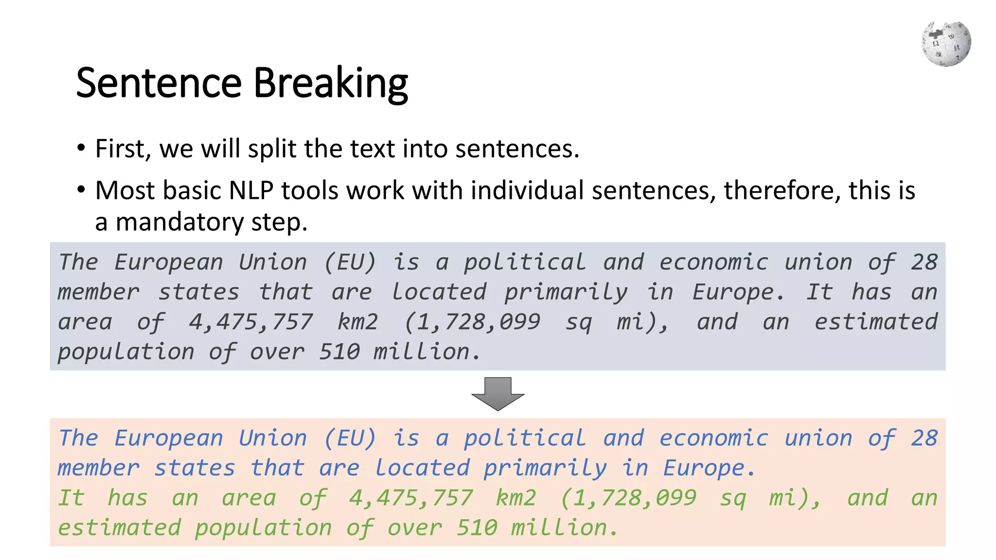 Sentence Breaking
• First, we will split the text into sentences.
• Most basic NLP tools work with individual sentences, therefore, this is
a mandatory step.
The European Union (EU) is a political and economic union of 28
member states that are located primarily in Europe. It has an
area of 4,475,757 km2 (1,728,099 sq mi), and an estimated
population of over 510 million.
The European Union (EU) is a political and economic union of 28
member states that are located primarily in Europe.
It has an area of 4,475,757 km2 (1,728,099 sq mi), and an
estimated population of over 510 million.
 
