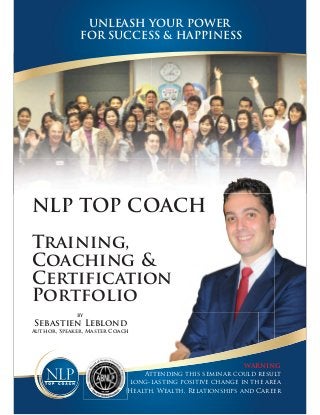 UNLEASH YOUR POWER
FOR SUCCESS & HAPPINESS

NLP TOP COACH
Training,
Coaching &
Certification
Portfolio
by

Sebastien Leblond
Author, Speaker, Master Coach

WARNING
Attending this seminar could result
o
in long-lasting positive change in the area
of Health, Wealth, Relationships and Career

 