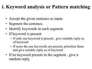 i. Keyword analysis or Pattern matching
• Accept the given sentence as input.
• Segment the sentence.
• Identify keywords in each segment.
• If keyword is present
– If only one keyword is present , give suitable reply as
of keyword
– If more the one keywords are present, prioritize them
and give suitable reply as of keyword
• If no keyword present in the segment , give a
random reply.
 