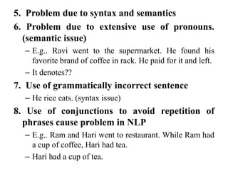 5. Problem due to syntax and semantics
6. Problem due to extensive use of pronouns.
(semantic issue)
– E.g.. Ravi went to the supermarket. He found his
favorite brand of coffee in rack. He paid for it and left.
– It denotes??
7. Use of grammatically incorrect sentence
– He rice eats. (syntax issue)
8. Use of conjunctions to avoid repetition of
phrases cause problem in NLP
– E.g.. Ram and Hari went to restaurant. While Ram had
a cup of coffee, Hari had tea.
– Hari had a cup of tea.
 