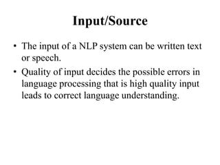 Input/Source
• The input of a NLP system can be written text
or speech.
• Quality of input decides the possible errors in
language processing that is high quality input
leads to correct language understanding.
 