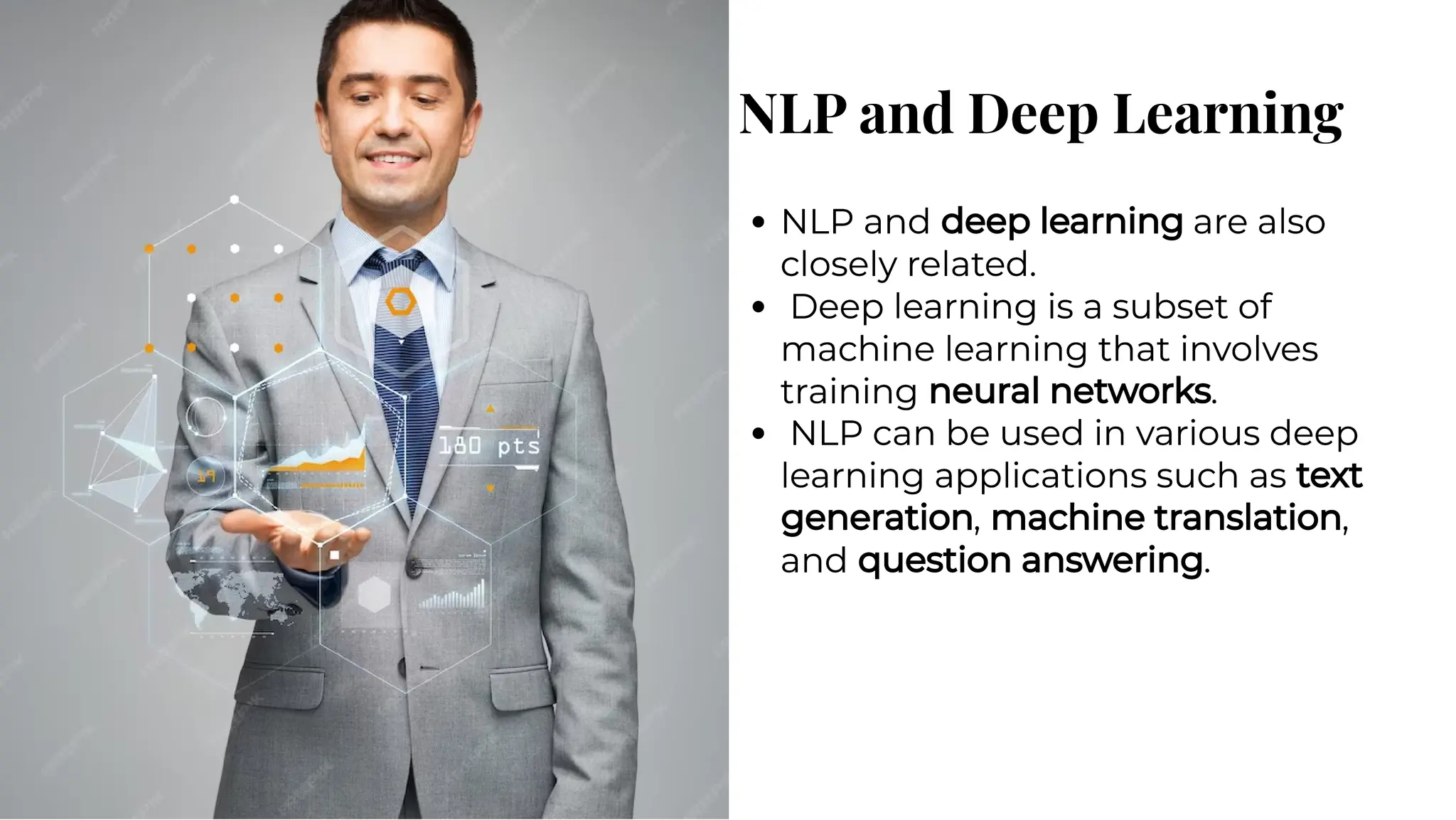 NLP and Deep Learning
NLP and Deep Learning
NLP and deep learning are also
closely related.
Deep learning is a subset of
machine learning that involves
training neural networks.
NLP can be used in various deep
learning applications such as text
generation, machine translation,
and question answering.
NLP and deep learning are also
closely related.
Deep learning is a subset of
machine learning that involves
training neural networks.
NLP can be used in various deep
learning applications such as text
generation, machine translation,
and question answering.
 