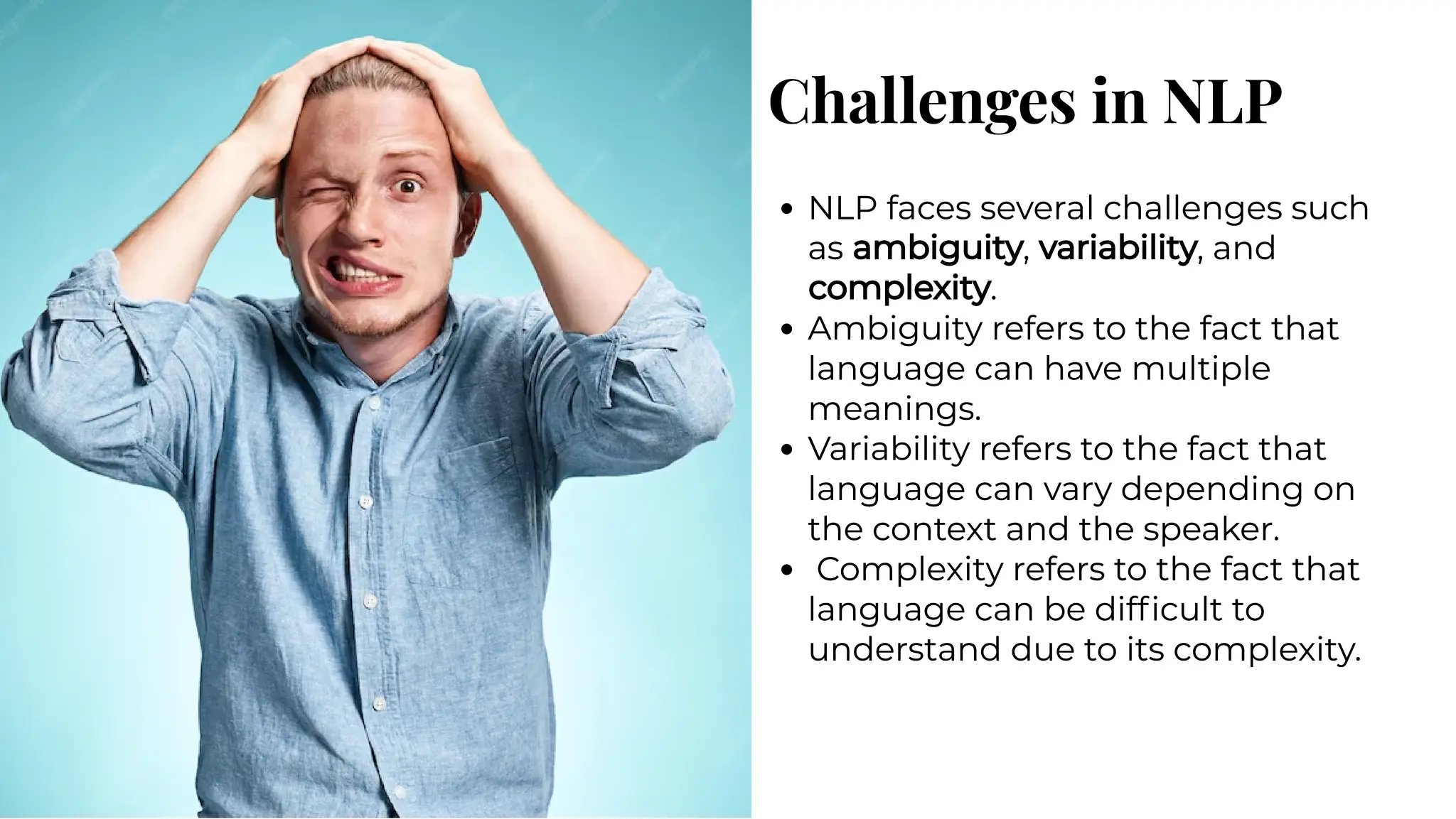 Challenges in NLP
Challenges in NLP
NLP faces several challenges such
as ambiguity, variability, and
complexity.
Ambiguity refers to the fact that
language can have multiple
meanings.
Variability refers to the fact that
language can vary depending on
the context and the speaker.
Complexity refers to the fact that
language can be difficult to
understand due to its complexity.
NLP faces several challenges such
as ambiguity, variability, and
complexity.
Ambiguity refers to the fact that
language can have multiple
meanings.
Variability refers to the fact that
language can vary depending on
the context and the speaker.
Complexity refers to the fact that
language can be difficult to
understand due to its complexity.
 