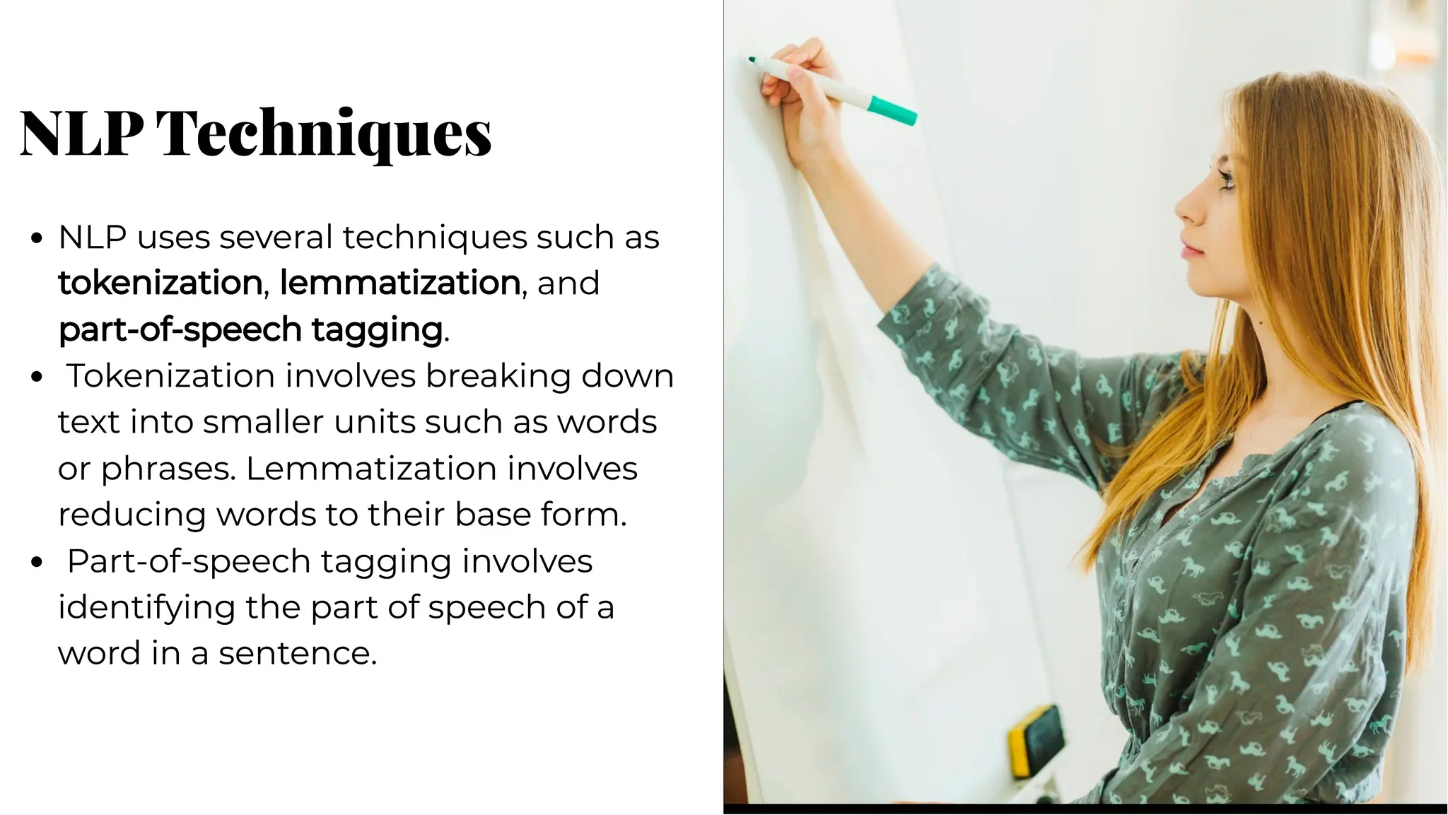 NLP Techniques
NLP Techniques
NLP uses several techniques such as
tokenization, lemmatization, and
part-of-speech tagging.
Tokenization involves breaking down
text into smaller units such as words
or phrases. Lemmatization involves
reducing words to their base form.
Part-of-speech tagging involves
identifying the part of speech of a
word in a sentence.
NLP uses several techniques such as
tokenization, lemmatization, and
part-of-speech tagging.
Tokenization involves breaking down
text into smaller units such as words
or phrases. Lemmatization involves
reducing words to their base form.
Part-of-speech tagging involves
identifying the part of speech of a
word in a sentence.
 