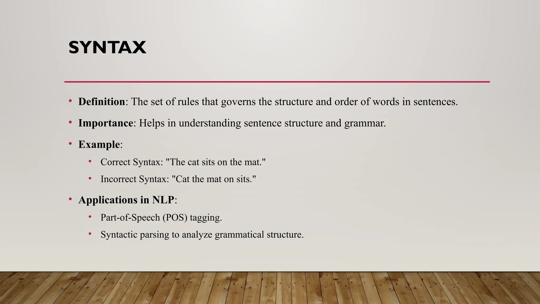 SYNTAX
• Definition: The set of rules that governs the structure and order of words in sentences.
• Importance: Helps in understanding sentence structure and grammar.
• Example:
• Correct Syntax: "The cat sits on the mat."
• Incorrect Syntax: "Cat the mat on sits."
• Applications in NLP:
• Part-of-Speech (POS) tagging.
• Syntactic parsing to analyze grammatical structure.
 
