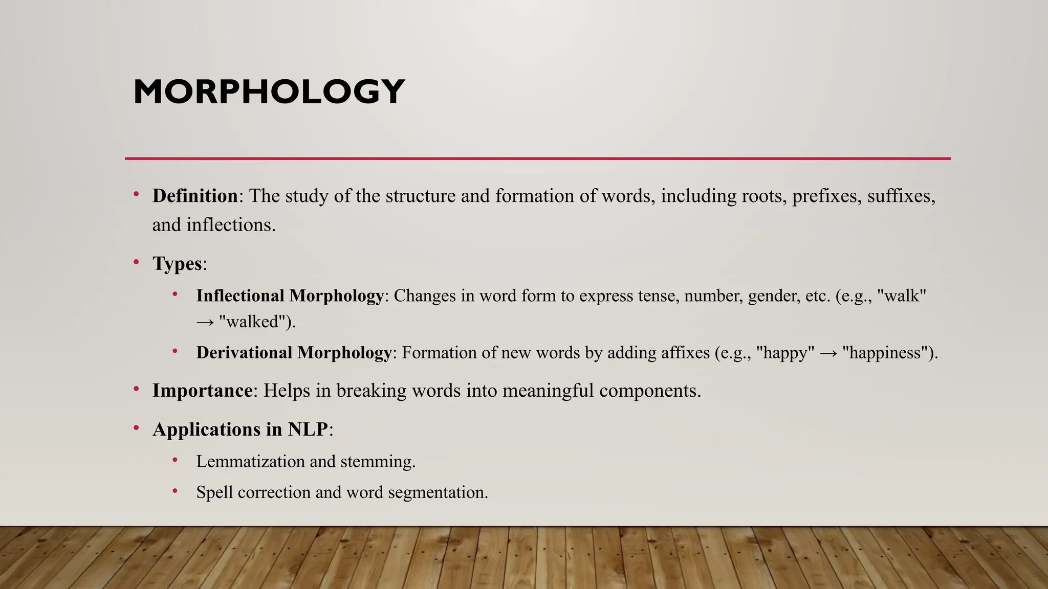 MORPHOLOGY
• Definition: The study of the structure and formation of words, including roots, prefixes, suffixes,
and inflections.
• Types:
• Inflectional Morphology: Changes in word form to express tense, number, gender, etc. (e.g., "walk"
→ "walked").
• Derivational Morphology: Formation of new words by adding affixes (e.g., "happy" → "happiness").
• Importance: Helps in breaking words into meaningful components.
• Applications in NLP:
• Lemmatization and stemming.
• Spell correction and word segmentation.
 