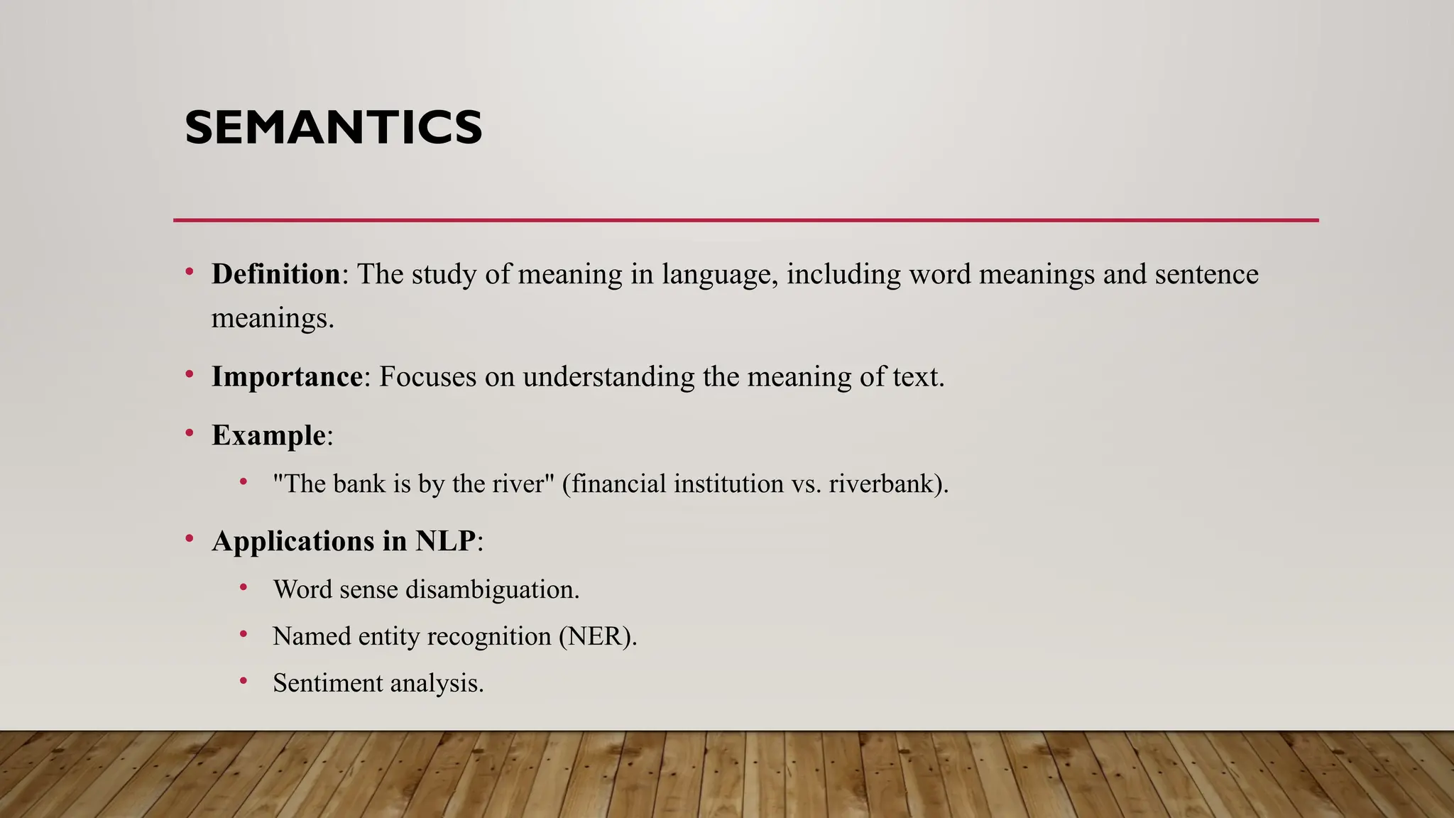 SEMANTICS
• Definition: The study of meaning in language, including word meanings and sentence
meanings.
• Importance: Focuses on understanding the meaning of text.
• Example:
• "The bank is by the river" (financial institution vs. riverbank).
• Applications in NLP:
• Word sense disambiguation.
• Named entity recognition (NER).
• Sentiment analysis.
 