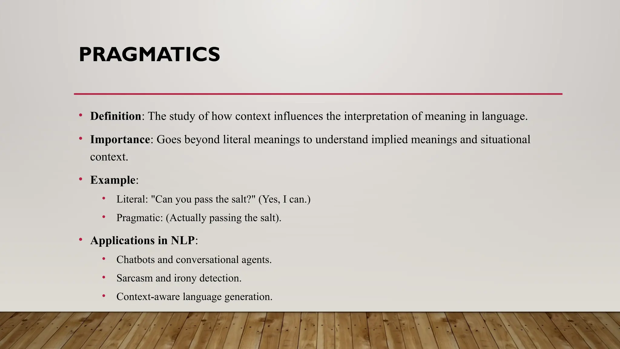 PRAGMATICS
• Definition: The study of how context influences the interpretation of meaning in language.
• Importance: Goes beyond literal meanings to understand implied meanings and situational
context.
• Example:
• Literal: "Can you pass the salt?" (Yes, I can.)
• Pragmatic: (Actually passing the salt).
• Applications in NLP:
• Chatbots and conversational agents.
• Sarcasm and irony detection.
• Context-aware language generation.
 