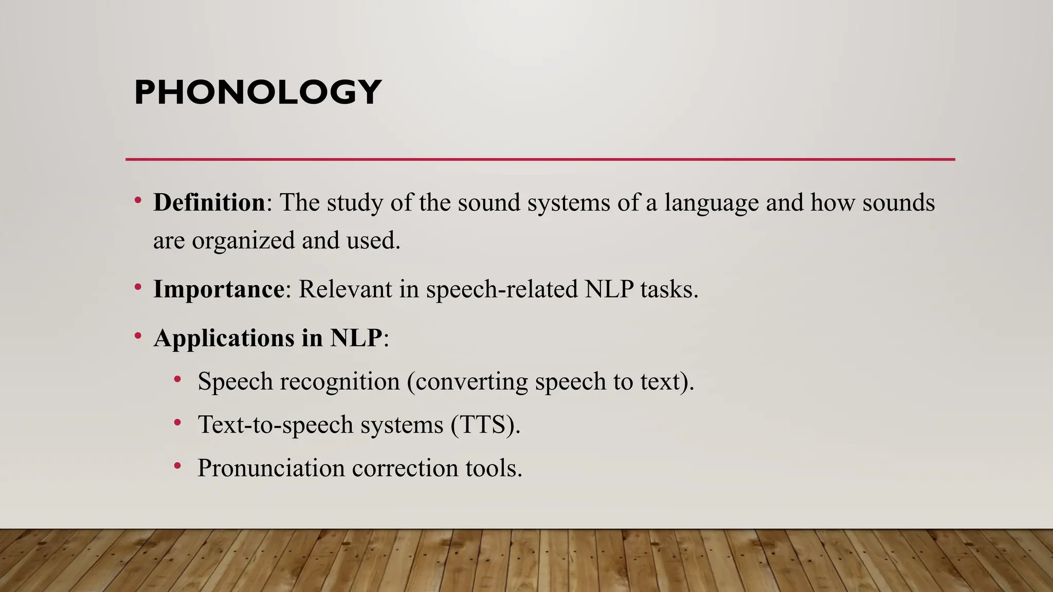 PHONOLOGY
• Definition: The study of the sound systems of a language and how sounds
are organized and used.
• Importance: Relevant in speech-related NLP tasks.
• Applications in NLP:
• Speech recognition (converting speech to text).
• Text-to-speech systems (TTS).
• Pronunciation correction tools.
 