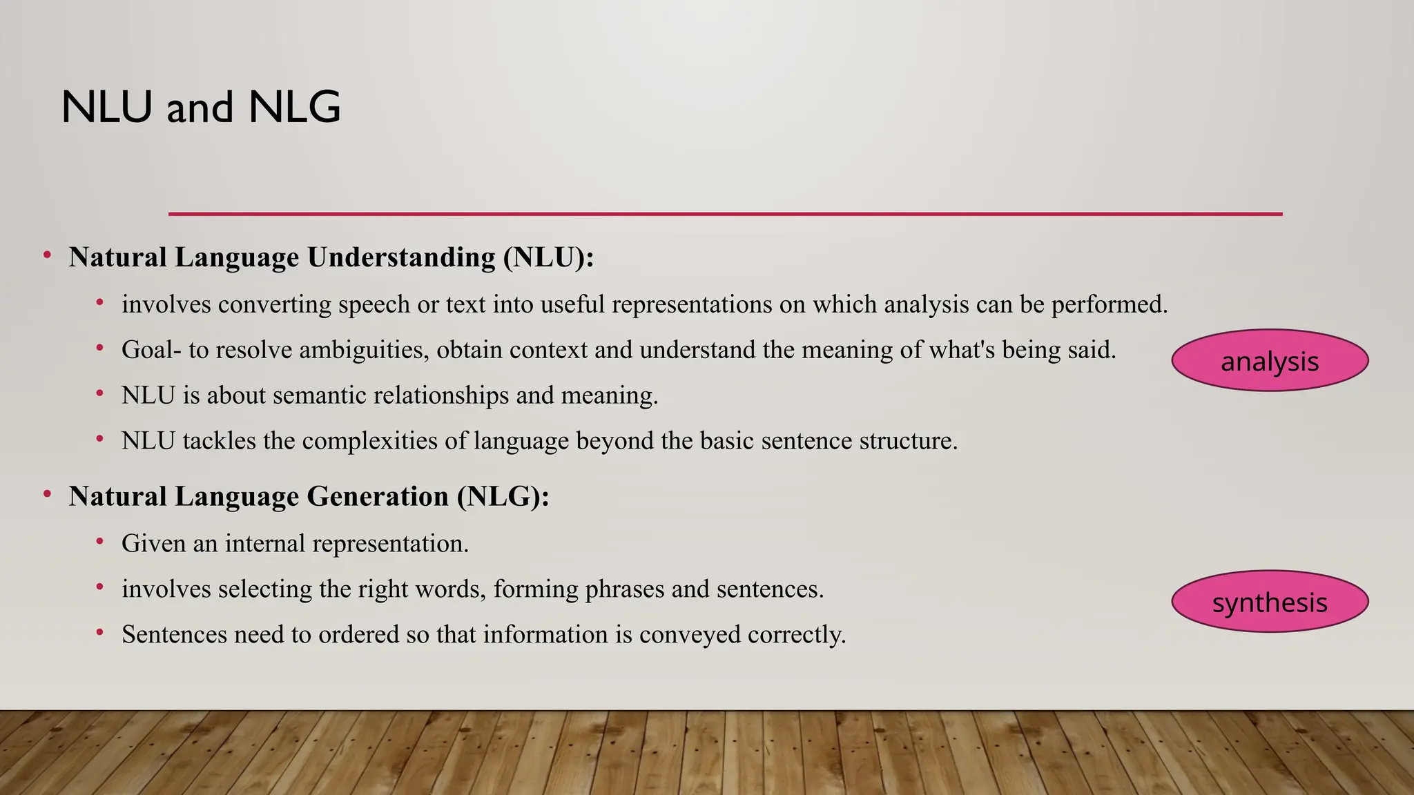 NLU and NLG
• Natural Language Understanding (NLU):
• involves converting speech or text into useful representations on which analysis can be performed.
• Goal- to resolve ambiguities, obtain context and understand the meaning of what's being said.
• NLU is about semantic relationships and meaning.
• NLU tackles the complexities of language beyond the basic sentence structure.
• Natural Language Generation (NLG):
• Given an internal representation.
• involves selecting the right words, forming phrases and sentences.
• Sentences need to ordered so that information is conveyed correctly.
analysis
synthesis
 