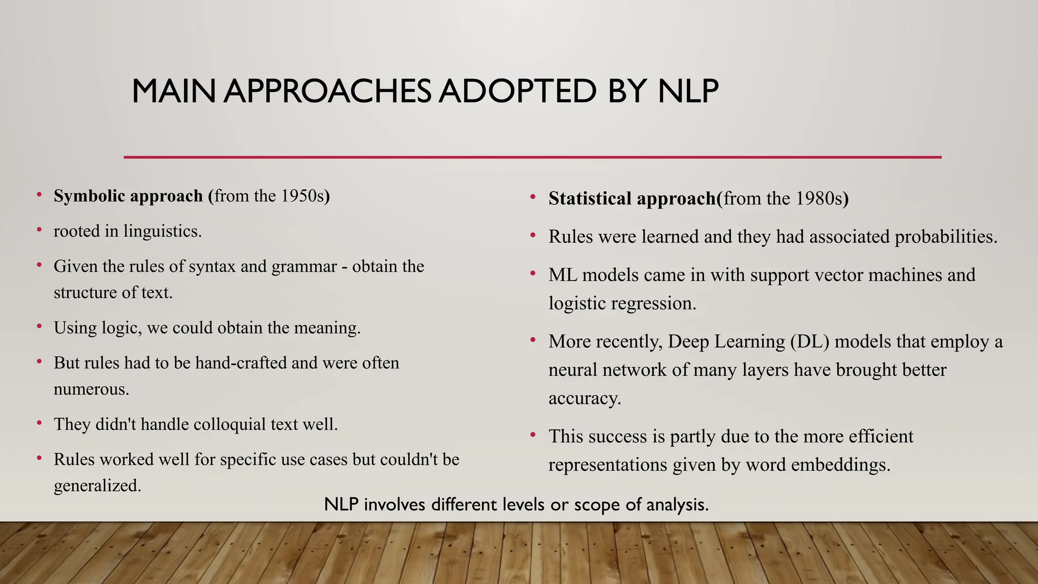 MAIN APPROACHES ADOPTED BY NLP
• Symbolic approach (from the 1950s)
• rooted in linguistics.
• Given the rules of syntax and grammar - obtain the
structure of text.
• Using logic, we could obtain the meaning.
• But rules had to be hand-crafted and were often
numerous.
• They didn't handle colloquial text well.
• Rules worked well for specific use cases but couldn't be
generalized.
• Statistical approach(from the 1980s)
• Rules were learned and they had associated probabilities.
• ML models came in with support vector machines and
logistic regression.
• More recently, Deep Learning (DL) models that employ a
neural network of many layers have brought better
accuracy.
• This success is partly due to the more efficient
representations given by word embeddings.
NLP involves different levels or scope of analysis.
 