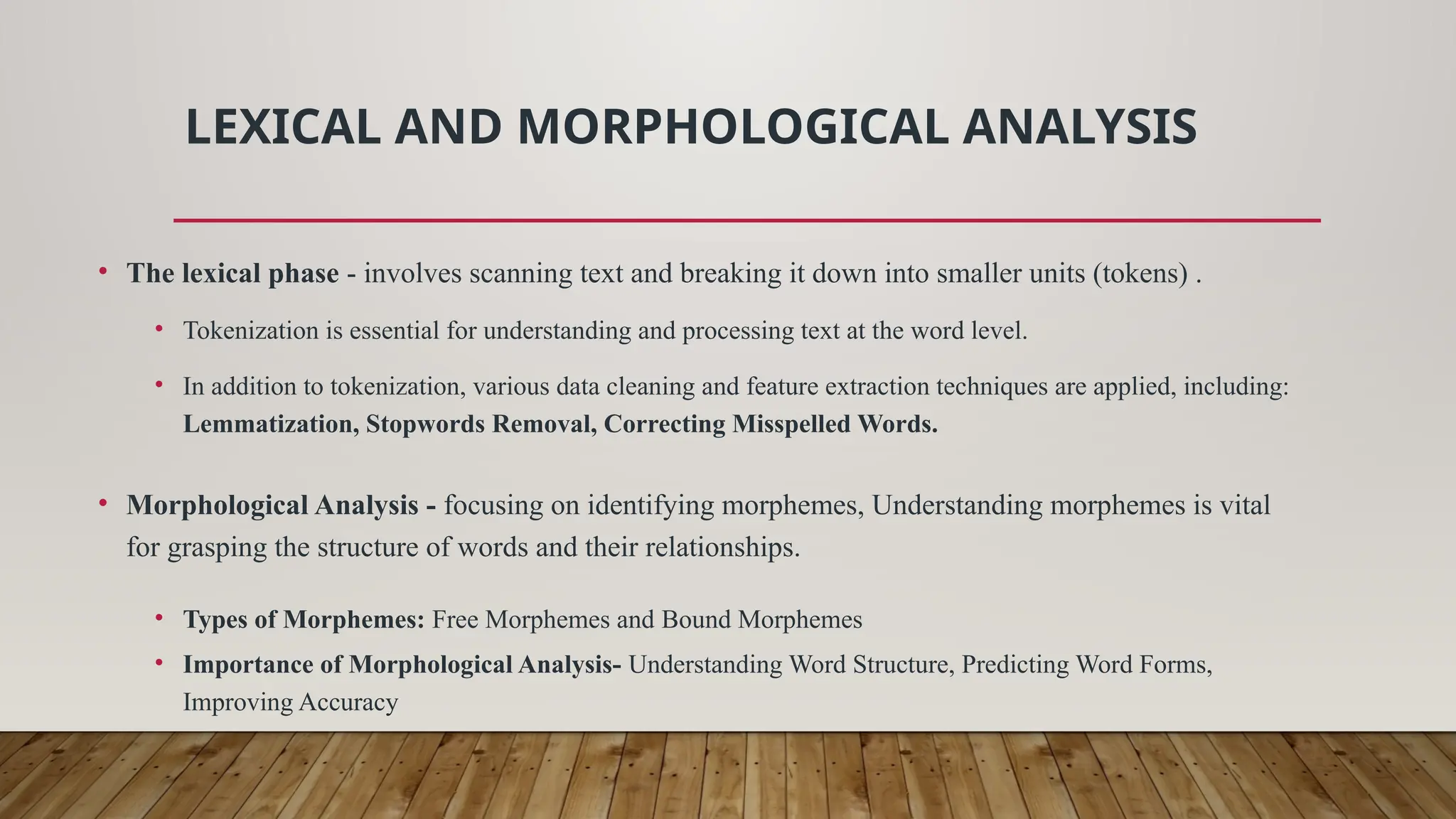 LEXICAL AND MORPHOLOGICAL ANALYSIS
• The lexical phase - involves scanning text and breaking it down into smaller units (tokens) .
• Tokenization is essential for understanding and processing text at the word level.
• In addition to tokenization, various data cleaning and feature extraction techniques are applied, including:
Lemmatization, Stopwords Removal, Correcting Misspelled Words.
• Morphological Analysis - focusing on identifying morphemes, Understanding morphemes is vital
for grasping the structure of words and their relationships.
• Types of Morphemes: Free Morphemes and Bound Morphemes
• Importance of Morphological Analysis- Understanding Word Structure, Predicting Word Forms,
Improving Accuracy
 