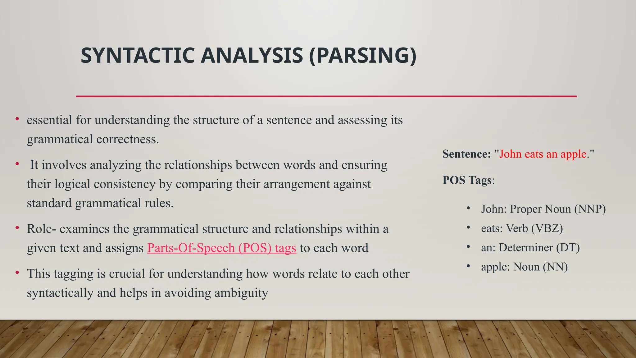 SYNTACTIC ANALYSIS (PARSING)
• essential for understanding the structure of a sentence and assessing its
grammatical correctness.
• It involves analyzing the relationships between words and ensuring
their logical consistency by comparing their arrangement against
standard grammatical rules.
• Role- examines the grammatical structure and relationships within a
given text and assigns Parts-Of-Speech (POS) tags to each word
• This tagging is crucial for understanding how words relate to each other
syntactically and helps in avoiding ambiguity
Sentence: "John eats an apple."
POS Tags:
• John: Proper Noun (NNP)
• eats: Verb (VBZ)
• an: Determiner (DT)
• apple: Noun (NN)
 