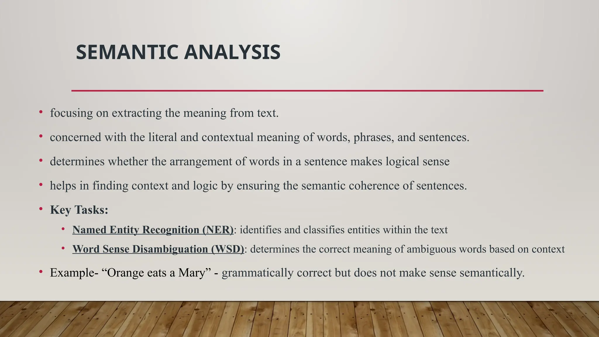 SEMANTIC ANALYSIS
• focusing on extracting the meaning from text.
• concerned with the literal and contextual meaning of words, phrases, and sentences.
• determines whether the arrangement of words in a sentence makes logical sense
• helps in finding context and logic by ensuring the semantic coherence of sentences.
• Key Tasks:
• Named Entity Recognition (NER): identifies and classifies entities within the text
• Word Sense Disambiguation (WSD): determines the correct meaning of ambiguous words based on context
• Example- “Orange eats a Mary” - grammatically correct but does not make sense semantically.
 