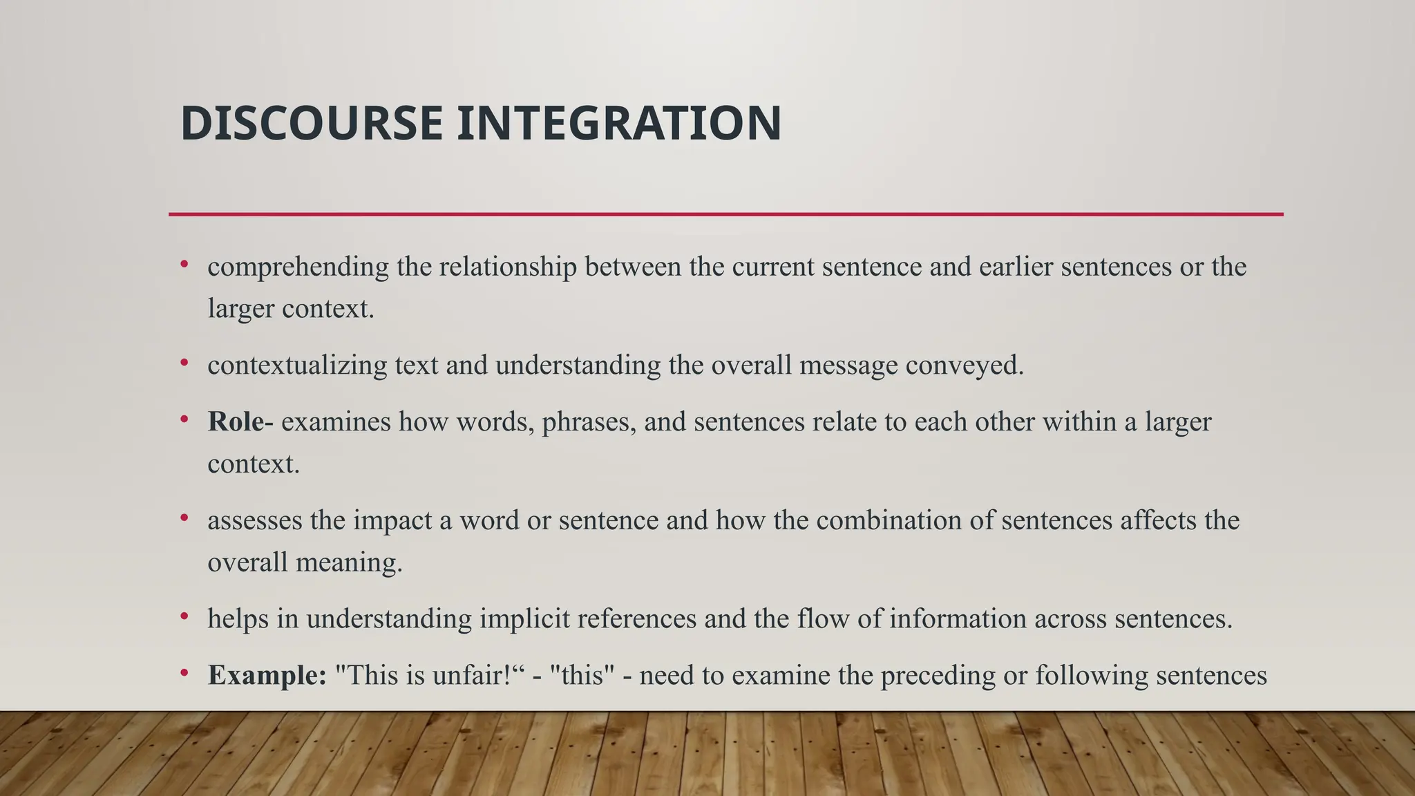 DISCOURSE INTEGRATION
• comprehending the relationship between the current sentence and earlier sentences or the
larger context.
• contextualizing text and understanding the overall message conveyed.
• Role- examines how words, phrases, and sentences relate to each other within a larger
context.
• assesses the impact a word or sentence and how the combination of sentences affects the
overall meaning.
• helps in understanding implicit references and the flow of information across sentences.
• Example: "This is unfair!“ - "this" - need to examine the preceding or following sentences
 