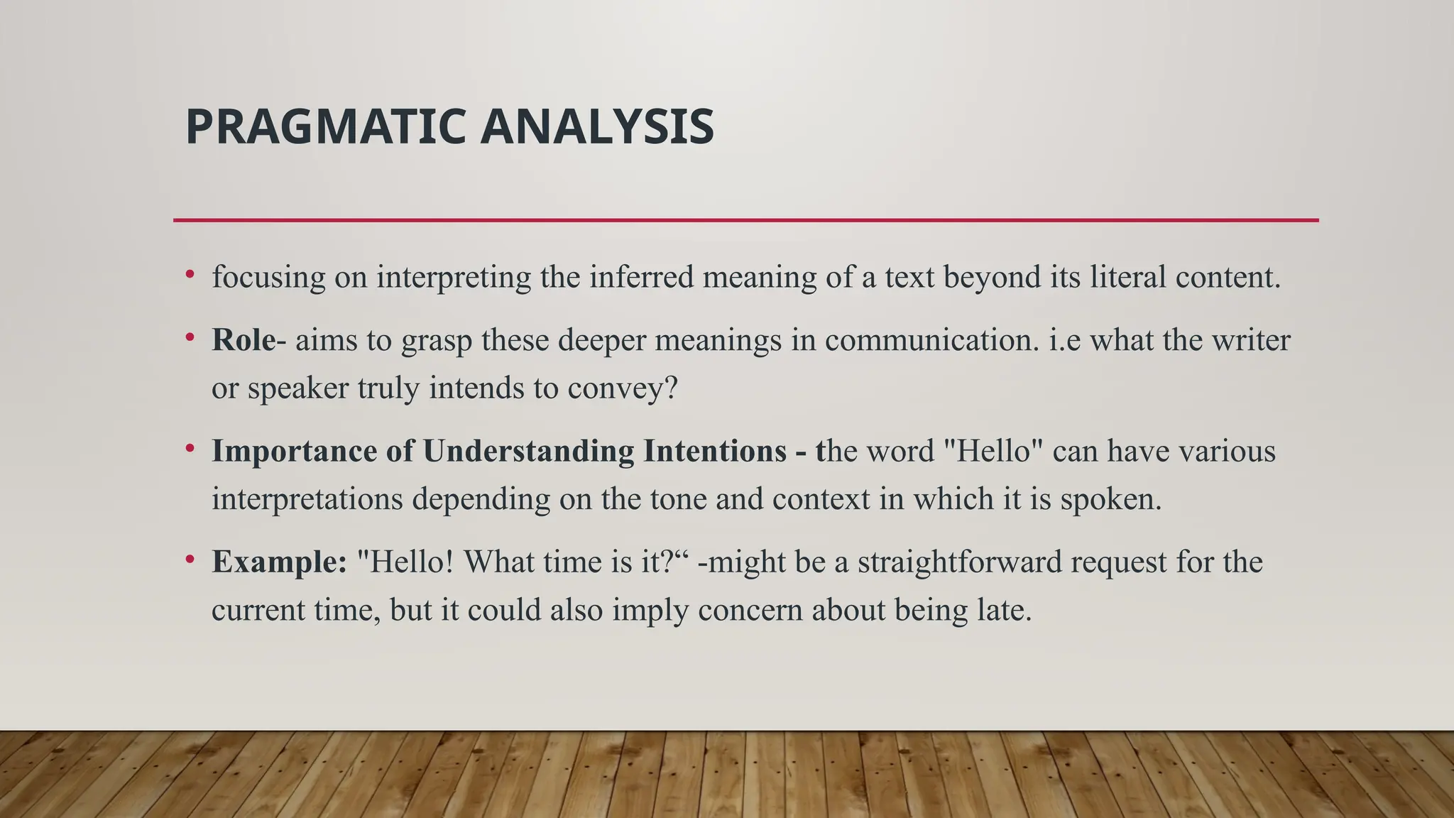 PRAGMATIC ANALYSIS
• focusing on interpreting the inferred meaning of a text beyond its literal content.
• Role- aims to grasp these deeper meanings in communication. i.e what the writer
or speaker truly intends to convey?
• Importance of Understanding Intentions - the word "Hello" can have various
interpretations depending on the tone and context in which it is spoken.
• Example: "Hello! What time is it?“ -might be a straightforward request for the
current time, but it could also imply concern about being late.
 