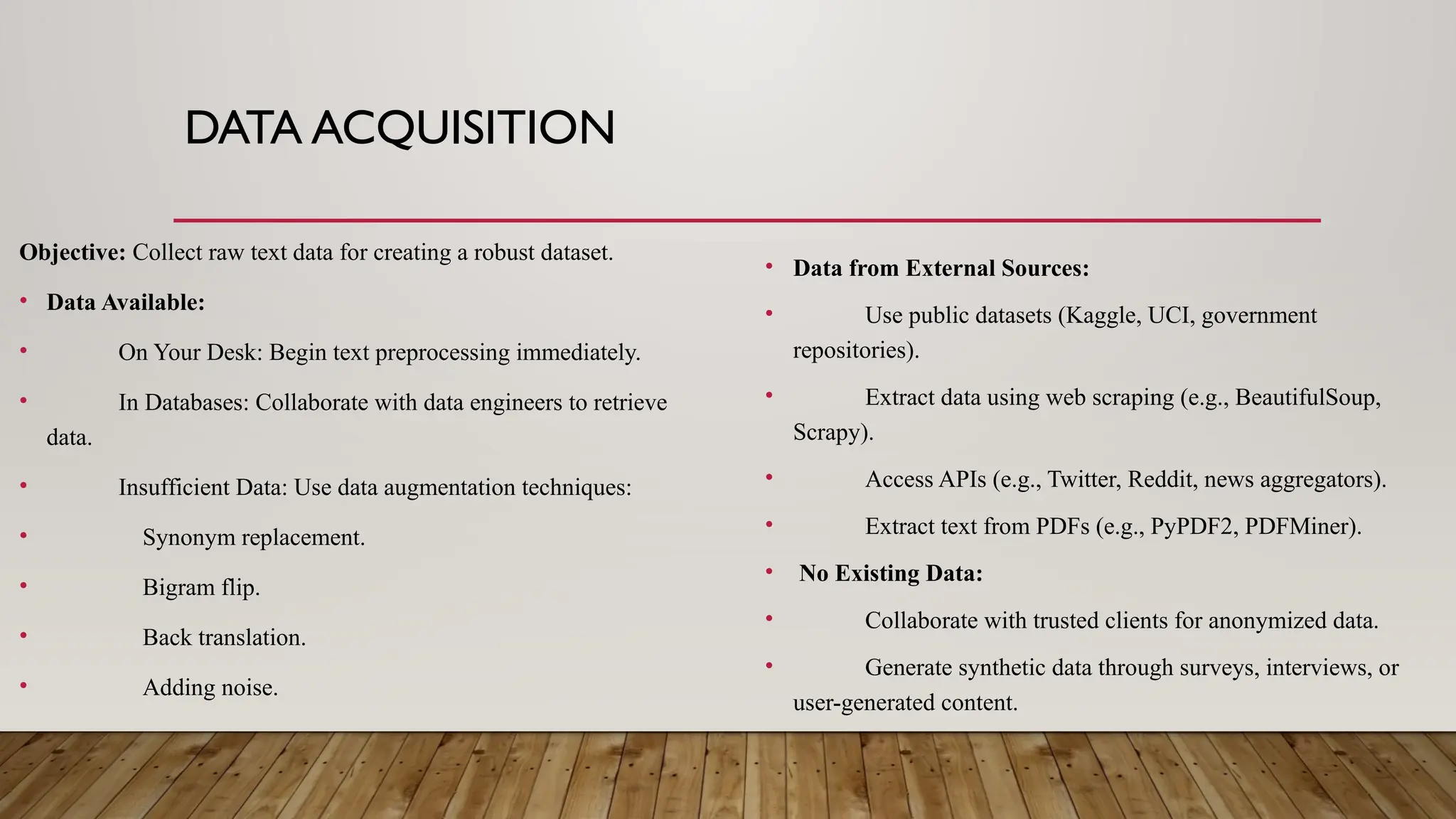 DATA ACQUISITION
Objective: Collect raw text data for creating a robust dataset.
• Data Available:
• On Your Desk: Begin text preprocessing immediately.
• In Databases: Collaborate with data engineers to retrieve
data.
• Insufficient Data: Use data augmentation techniques:
• Synonym replacement.
• Bigram flip.
• Back translation.
• Adding noise.
• Data from External Sources:
• Use public datasets (Kaggle, UCI, government
repositories).
• Extract data using web scraping (e.g., BeautifulSoup,
Scrapy).
• Access APIs (e.g., Twitter, Reddit, news aggregators).
• Extract text from PDFs (e.g., PyPDF2, PDFMiner).
• No Existing Data:
• Collaborate with trusted clients for anonymized data.
• Generate synthetic data through surveys, interviews, or
user-generated content.
 