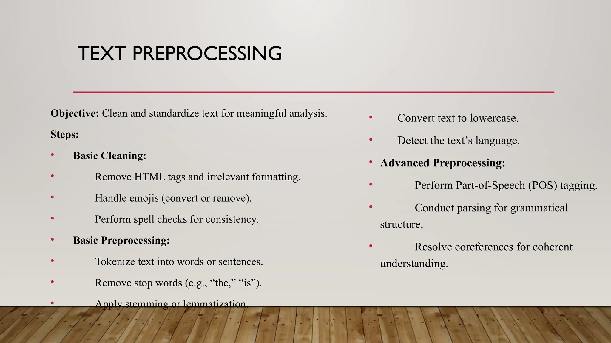 TEXT PREPROCESSING
Objective: Clean and standardize text for meaningful analysis.
Steps:
• Basic Cleaning:
• Remove HTML tags and irrelevant formatting.
• Handle emojis (convert or remove).
• Perform spell checks for consistency.
• Basic Preprocessing:
• Tokenize text into words or sentences.
• Remove stop words (e.g., “the,” “is”).
• Apply stemming or lemmatization.
• Convert text to lowercase.
• Detect the text’s language.
• Advanced Preprocessing:
• Perform Part-of-Speech (POS) tagging.
• Conduct parsing for grammatical
structure.
• Resolve coreferences for coherent
understanding.
 