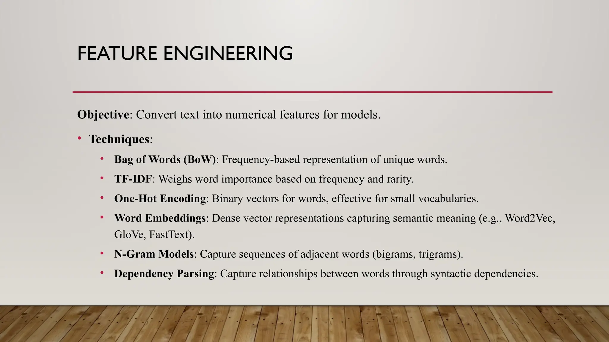 FEATURE ENGINEERING
Objective: Convert text into numerical features for models.
• Techniques:
• Bag of Words (BoW): Frequency-based representation of unique words.
• TF-IDF: Weighs word importance based on frequency and rarity.
• One-Hot Encoding: Binary vectors for words, effective for small vocabularies.
• Word Embeddings: Dense vector representations capturing semantic meaning (e.g., Word2Vec,
GloVe, FastText).
• N-Gram Models: Capture sequences of adjacent words (bigrams, trigrams).
• Dependency Parsing: Capture relationships between words through syntactic dependencies.
 