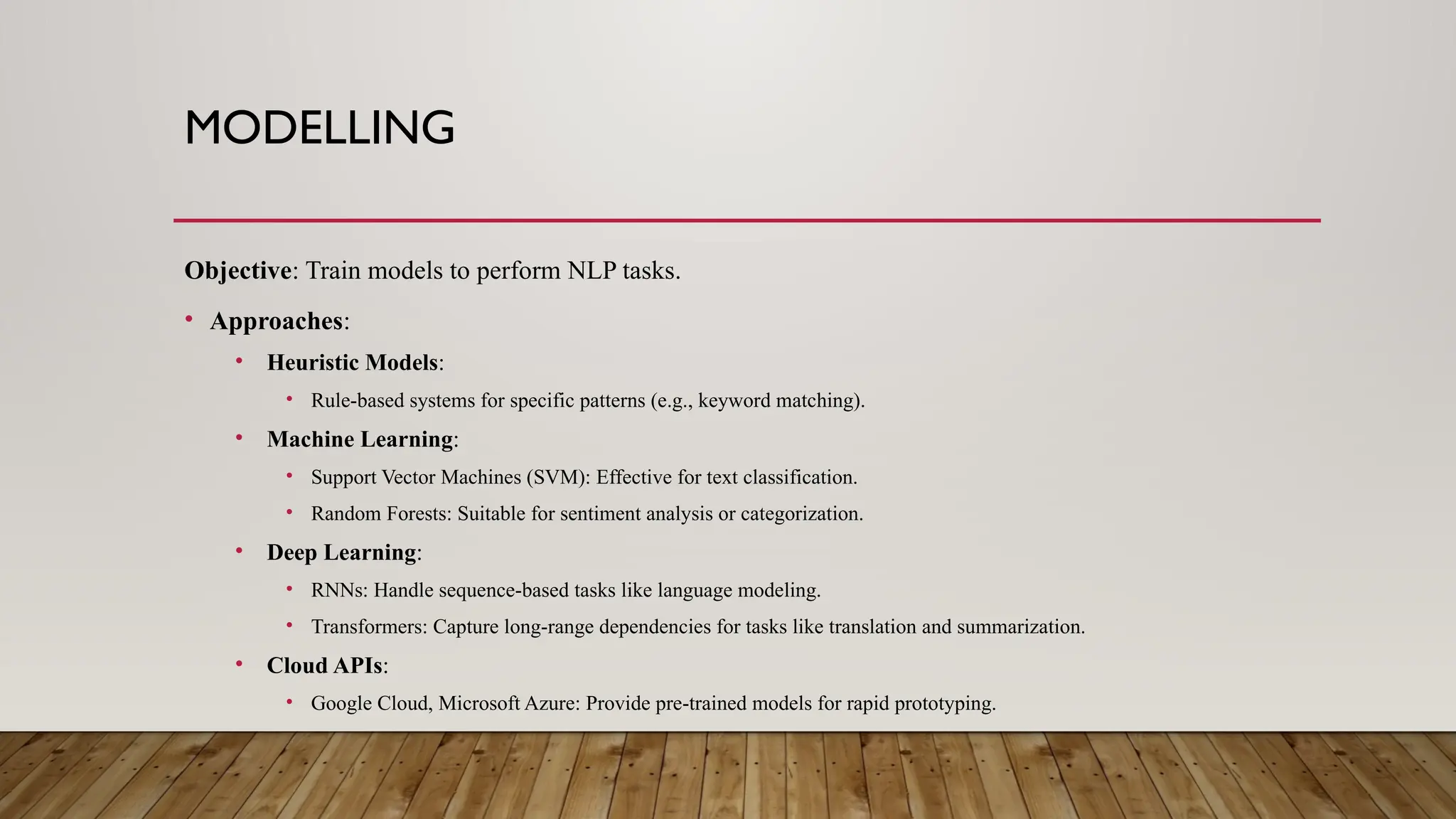 MODELLING
Objective: Train models to perform NLP tasks.
• Approaches:
• Heuristic Models:
• Rule-based systems for specific patterns (e.g., keyword matching).
• Machine Learning:
• Support Vector Machines (SVM): Effective for text classification.
• Random Forests: Suitable for sentiment analysis or categorization.
• Deep Learning:
• RNNs: Handle sequence-based tasks like language modeling.
• Transformers: Capture long-range dependencies for tasks like translation and summarization.
• Cloud APIs:
• Google Cloud, Microsoft Azure: Provide pre-trained models for rapid prototyping.
 
