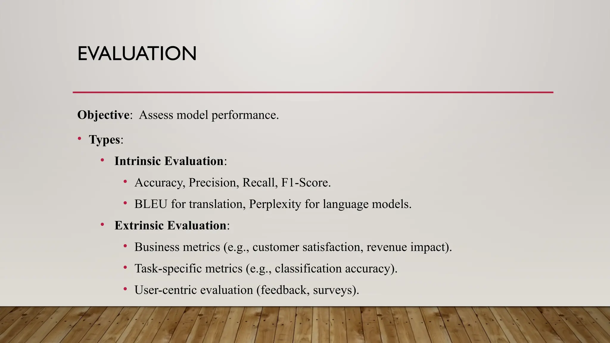 EVALUATION
Objective: Assess model performance.
• Types:
• Intrinsic Evaluation:
• Accuracy, Precision, Recall, F1-Score.
• BLEU for translation, Perplexity for language models.
• Extrinsic Evaluation:
• Business metrics (e.g., customer satisfaction, revenue impact).
• Task-specific metrics (e.g., classification accuracy).
• User-centric evaluation (feedback, surveys).
 