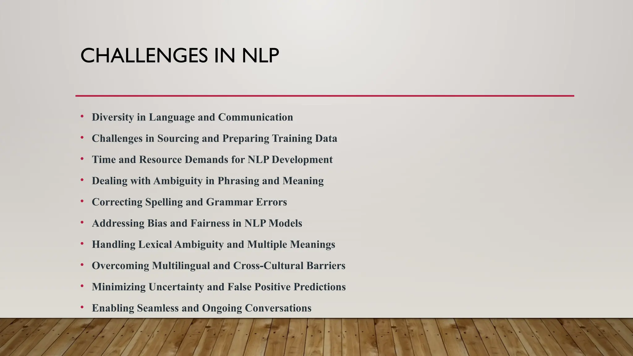 CHALLENGES IN NLP
• Diversity in Language and Communication
• Challenges in Sourcing and Preparing Training Data
• Time and Resource Demands for NLP Development
• Dealing with Ambiguity in Phrasing and Meaning
• Correcting Spelling and Grammar Errors
• Addressing Bias and Fairness in NLP Models
• Handling Lexical Ambiguity and Multiple Meanings
• Overcoming Multilingual and Cross-Cultural Barriers
• Minimizing Uncertainty and False Positive Predictions
• Enabling Seamless and Ongoing Conversations
 