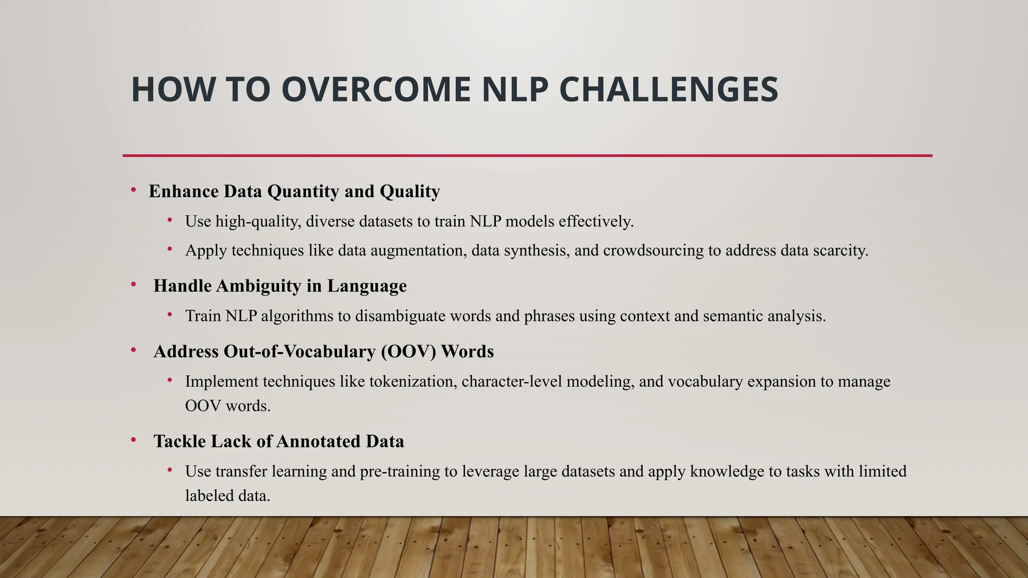 HOW TO OVERCOME NLP CHALLENGES
• Enhance Data Quantity and Quality
• Use high-quality, diverse datasets to train NLP models effectively.
• Apply techniques like data augmentation, data synthesis, and crowdsourcing to address data scarcity.
• Handle Ambiguity in Language
• Train NLP algorithms to disambiguate words and phrases using context and semantic analysis.
• Address Out-of-Vocabulary (OOV) Words
• Implement techniques like tokenization, character-level modeling, and vocabulary expansion to manage
OOV words.
• Tackle Lack of Annotated Data
• Use transfer learning and pre-training to leverage large datasets and apply knowledge to tasks with limited
labeled data.
 