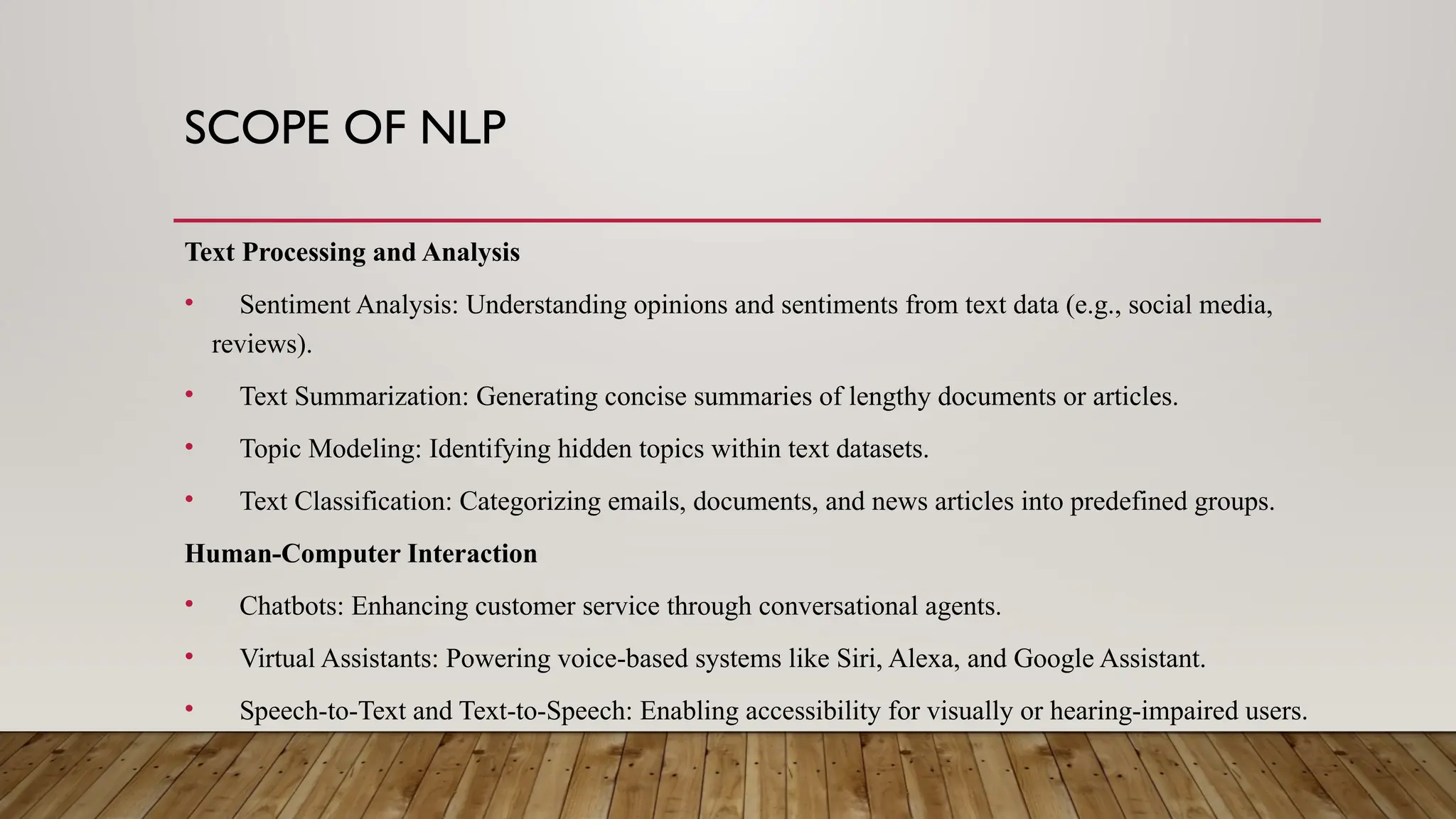 SCOPE OF NLP
Text Processing and Analysis
• Sentiment Analysis: Understanding opinions and sentiments from text data (e.g., social media,
reviews).
• Text Summarization: Generating concise summaries of lengthy documents or articles.
• Topic Modeling: Identifying hidden topics within text datasets.
• Text Classification: Categorizing emails, documents, and news articles into predefined groups.
Human-Computer Interaction
• Chatbots: Enhancing customer service through conversational agents.
• Virtual Assistants: Powering voice-based systems like Siri, Alexa, and Google Assistant.
• Speech-to-Text and Text-to-Speech: Enabling accessibility for visually or hearing-impaired users.
 