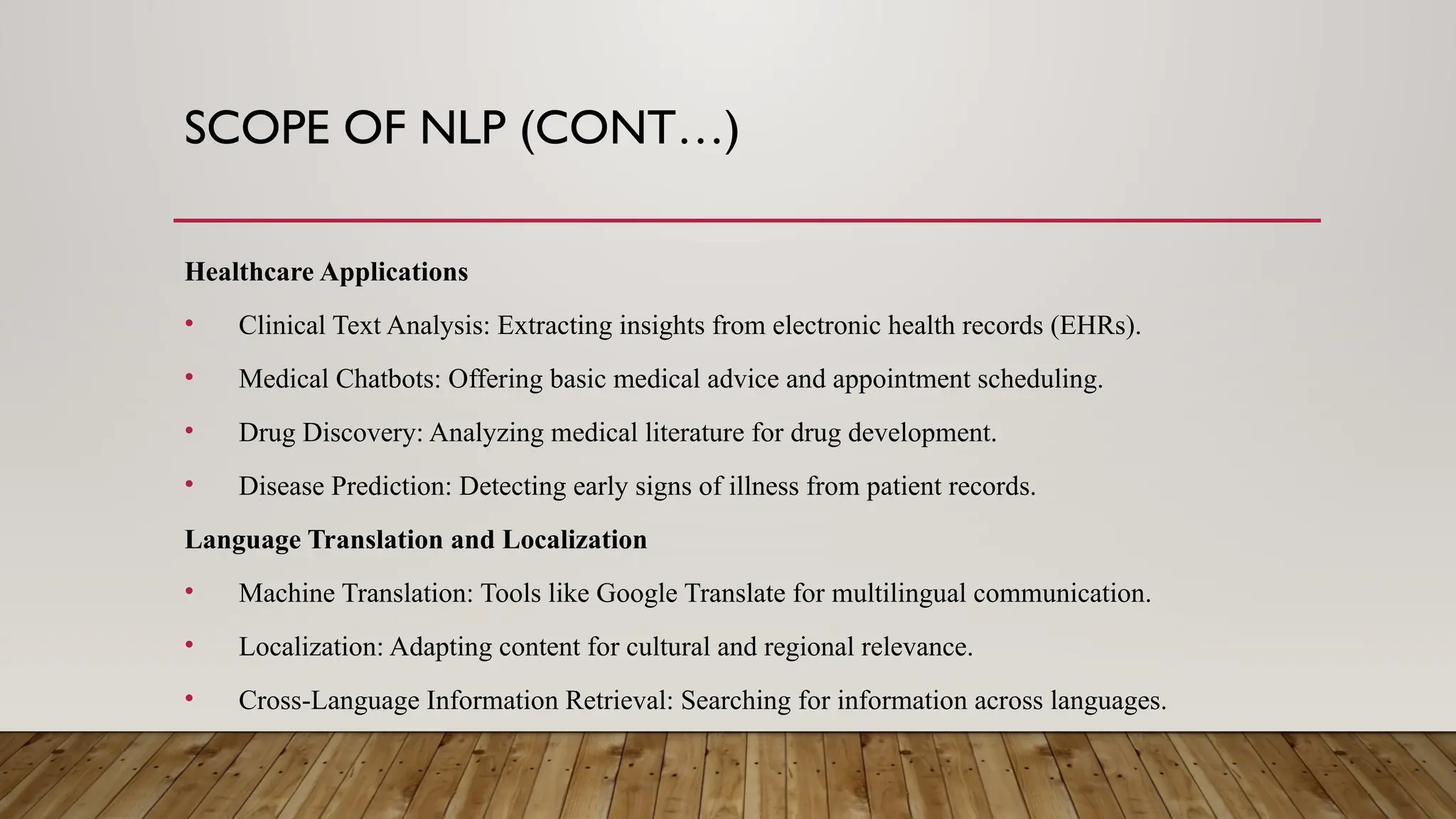 SCOPE OF NLP (CONT…)
Healthcare Applications
• Clinical Text Analysis: Extracting insights from electronic health records (EHRs).
• Medical Chatbots: Offering basic medical advice and appointment scheduling.
• Drug Discovery: Analyzing medical literature for drug development.
• Disease Prediction: Detecting early signs of illness from patient records.
Language Translation and Localization
• Machine Translation: Tools like Google Translate for multilingual communication.
• Localization: Adapting content for cultural and regional relevance.
• Cross-Language Information Retrieval: Searching for information across languages.
 