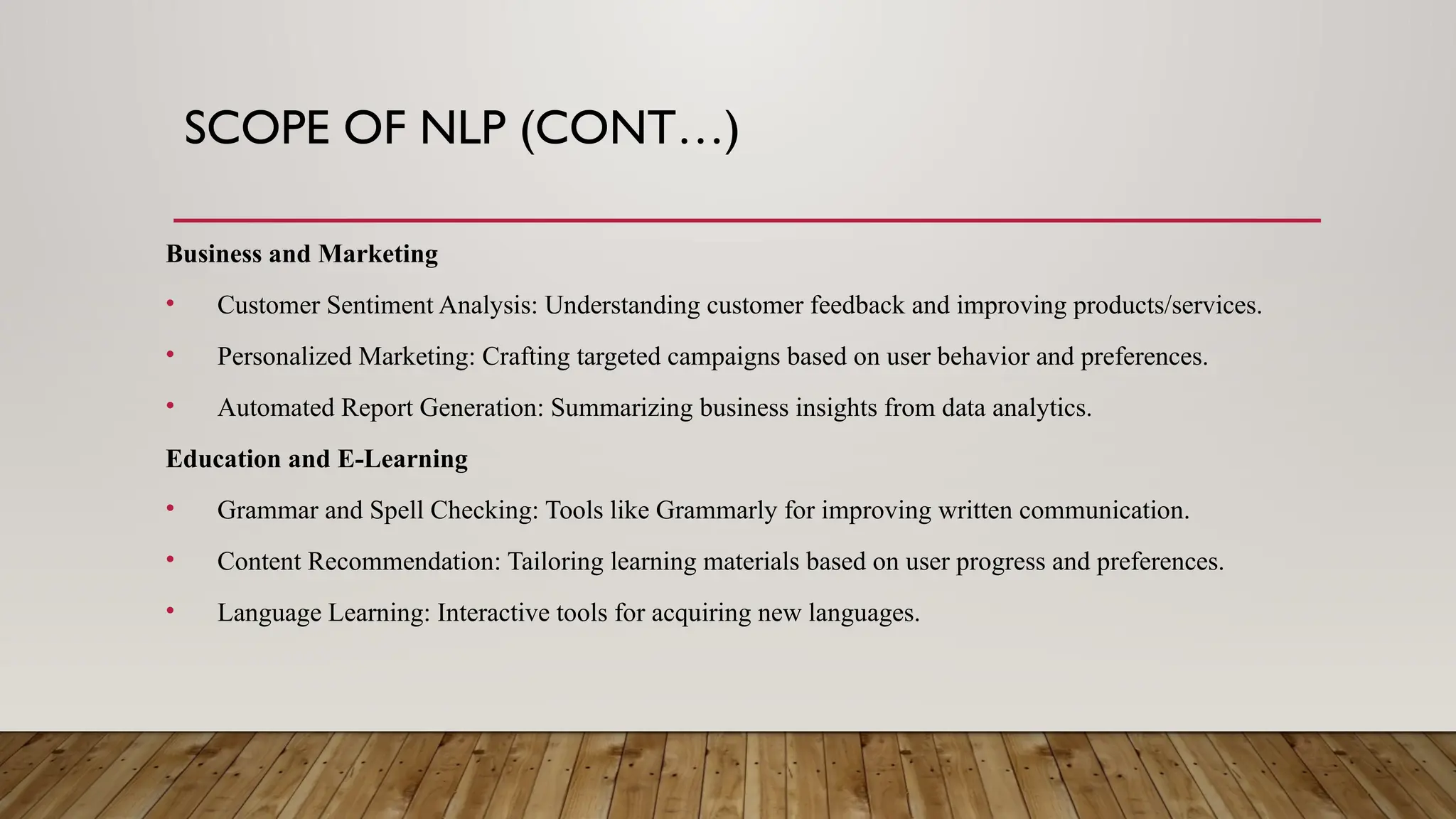 SCOPE OF NLP (CONT…)
Business and Marketing
• Customer Sentiment Analysis: Understanding customer feedback and improving products/services.
• Personalized Marketing: Crafting targeted campaigns based on user behavior and preferences.
• Automated Report Generation: Summarizing business insights from data analytics.
Education and E-Learning
• Grammar and Spell Checking: Tools like Grammarly for improving written communication.
• Content Recommendation: Tailoring learning materials based on user progress and preferences.
• Language Learning: Interactive tools for acquiring new languages.
 