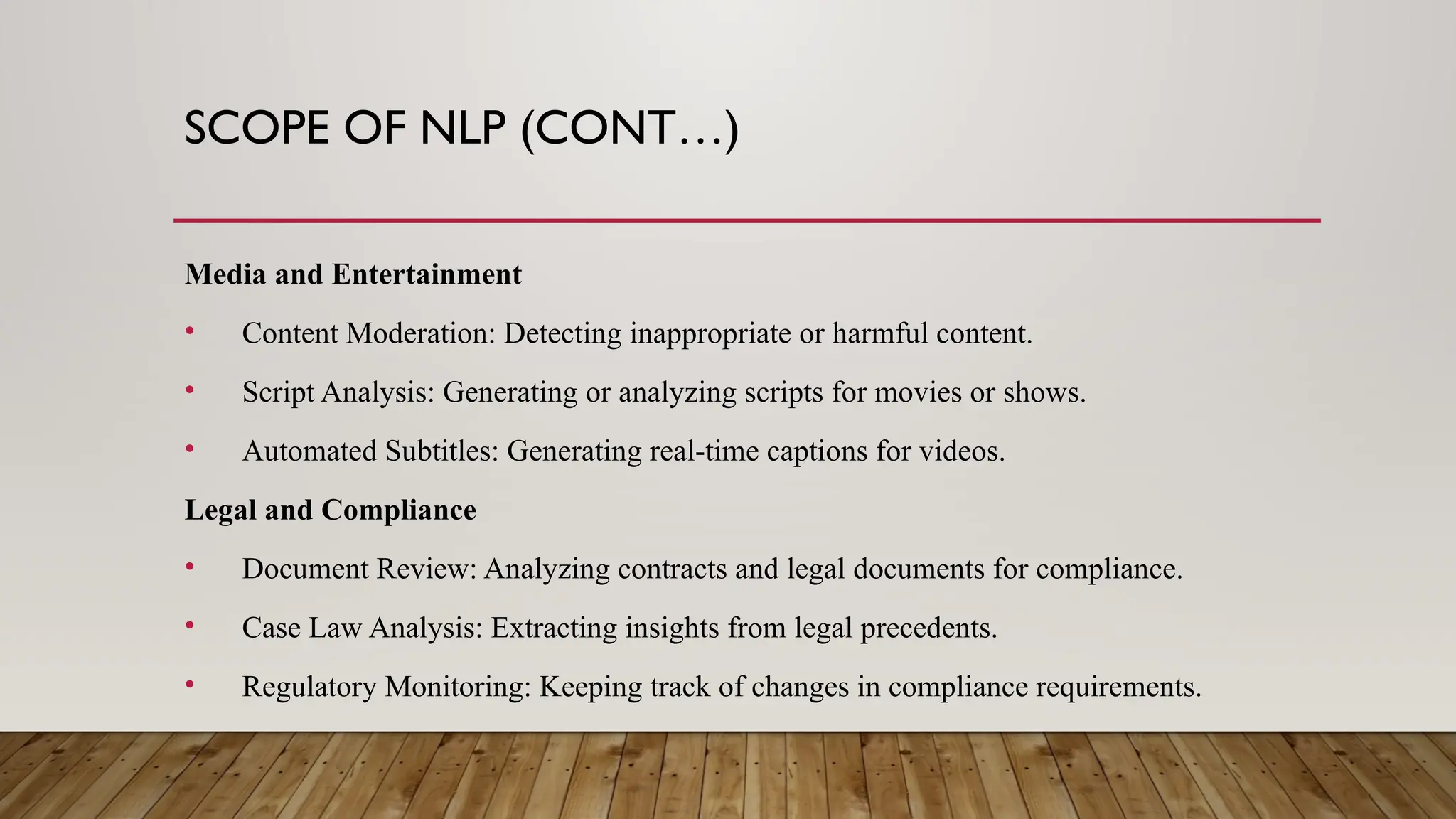 SCOPE OF NLP (CONT…)
Media and Entertainment
• Content Moderation: Detecting inappropriate or harmful content.
• Script Analysis: Generating or analyzing scripts for movies or shows.
• Automated Subtitles: Generating real-time captions for videos.
Legal and Compliance
• Document Review: Analyzing contracts and legal documents for compliance.
• Case Law Analysis: Extracting insights from legal precedents.
• Regulatory Monitoring: Keeping track of changes in compliance requirements.
 