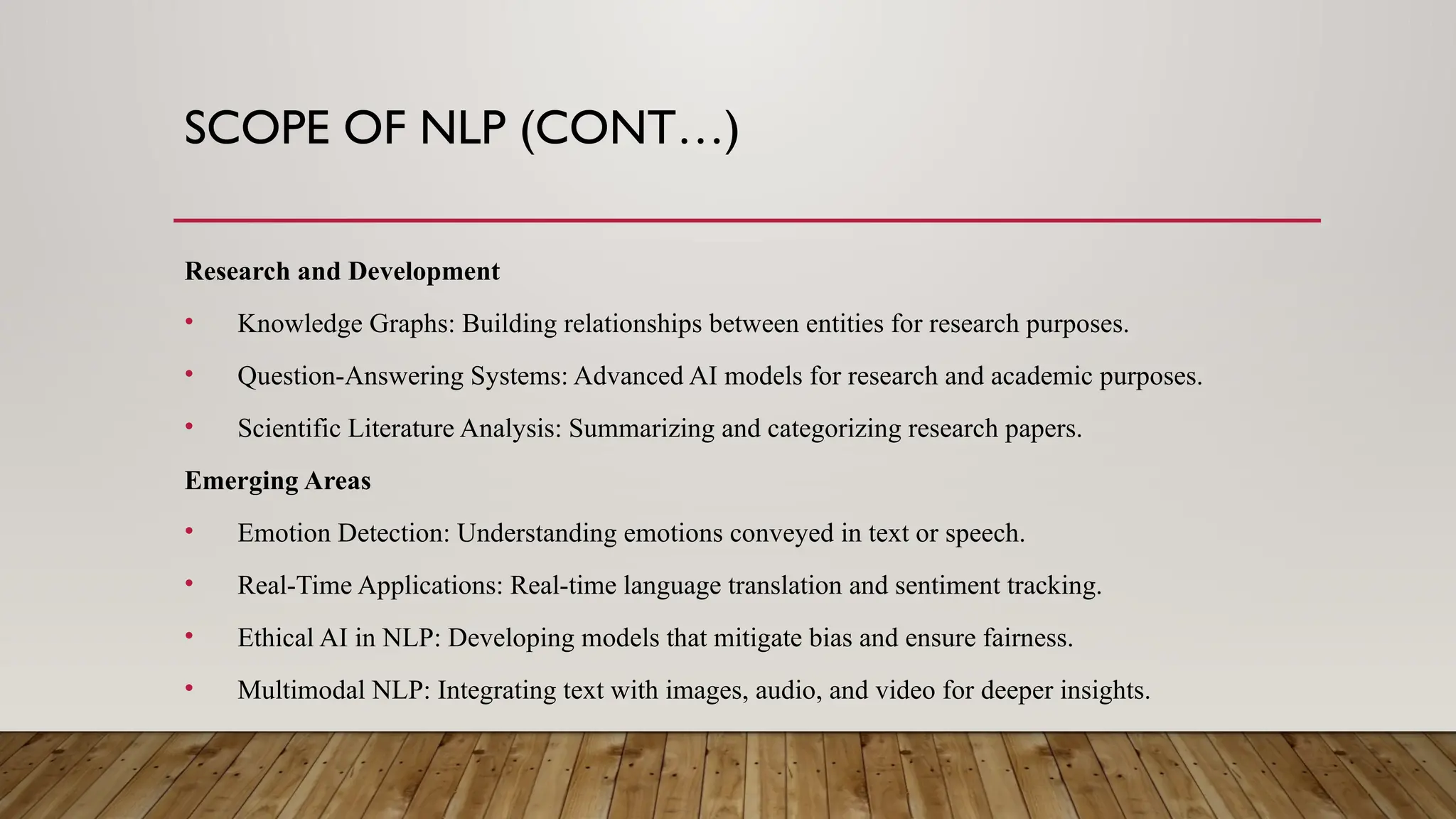 SCOPE OF NLP (CONT…)
Research and Development
• Knowledge Graphs: Building relationships between entities for research purposes.
• Question-Answering Systems: Advanced AI models for research and academic purposes.
• Scientific Literature Analysis: Summarizing and categorizing research papers.
Emerging Areas
• Emotion Detection: Understanding emotions conveyed in text or speech.
• Real-Time Applications: Real-time language translation and sentiment tracking.
• Ethical AI in NLP: Developing models that mitigate bias and ensure fairness.
• Multimodal NLP: Integrating text with images, audio, and video for deeper insights.
 