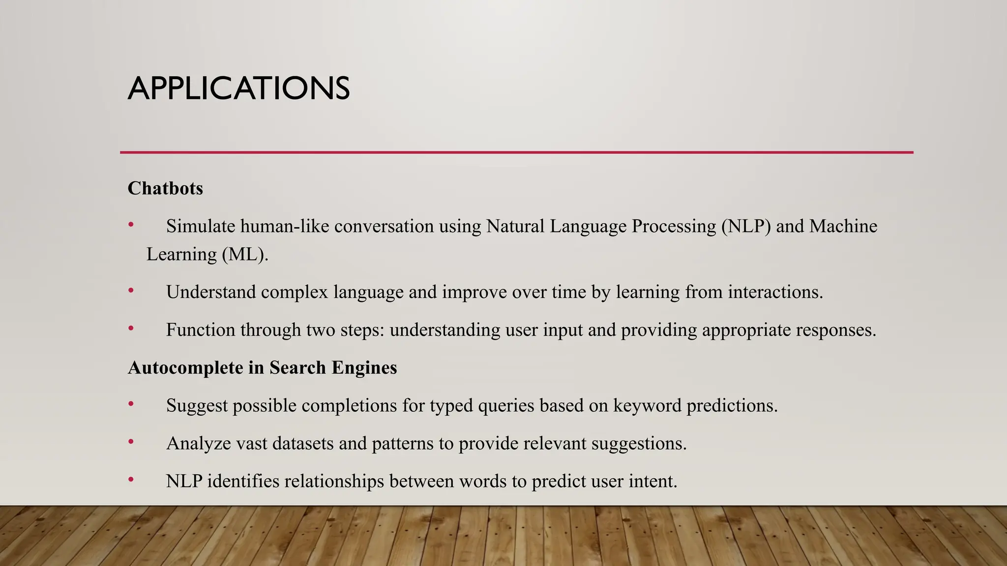 APPLICATIONS
Chatbots
• Simulate human-like conversation using Natural Language Processing (NLP) and Machine
Learning (ML).
• Understand complex language and improve over time by learning from interactions.
• Function through two steps: understanding user input and providing appropriate responses.
Autocomplete in Search Engines
• Suggest possible completions for typed queries based on keyword predictions.
• Analyze vast datasets and patterns to provide relevant suggestions.
• NLP identifies relationships between words to predict user intent.
 