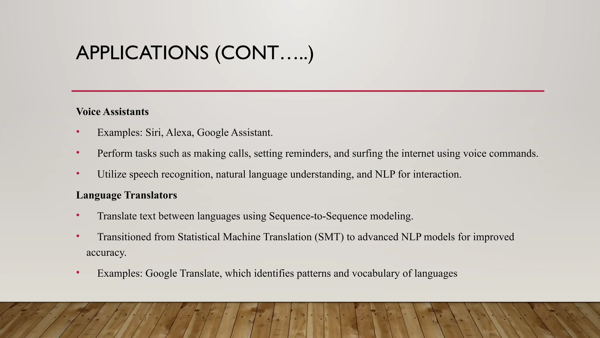 APPLICATIONS (CONT…..)
Voice Assistants
• Examples: Siri, Alexa, Google Assistant.
• Perform tasks such as making calls, setting reminders, and surfing the internet using voice commands.
• Utilize speech recognition, natural language understanding, and NLP for interaction.
Language Translators
• Translate text between languages using Sequence-to-Sequence modeling.
• Transitioned from Statistical Machine Translation (SMT) to advanced NLP models for improved
accuracy.
• Examples: Google Translate, which identifies patterns and vocabulary of languages
 