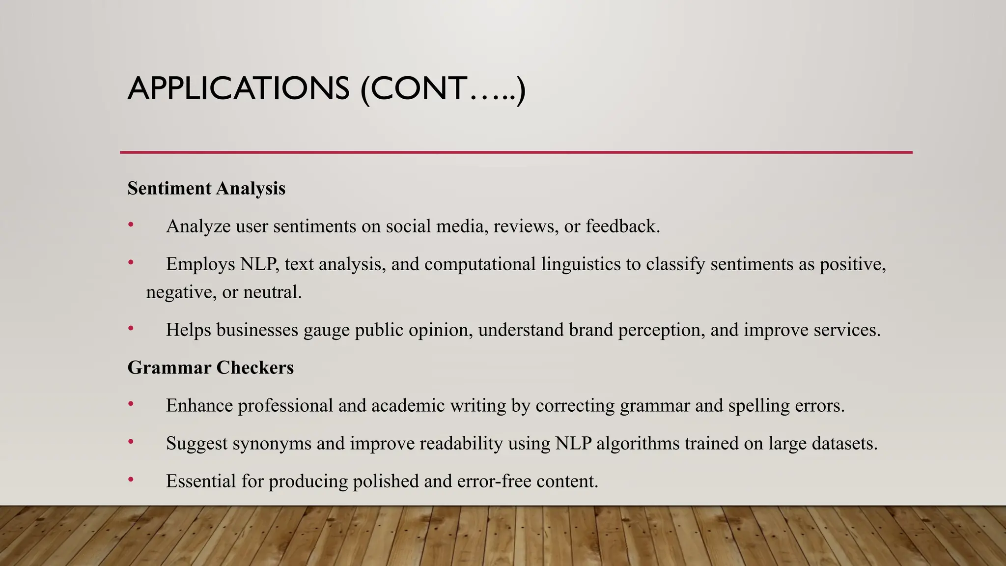 APPLICATIONS (CONT…..)
Sentiment Analysis
• Analyze user sentiments on social media, reviews, or feedback.
• Employs NLP, text analysis, and computational linguistics to classify sentiments as positive,
negative, or neutral.
• Helps businesses gauge public opinion, understand brand perception, and improve services.
Grammar Checkers
• Enhance professional and academic writing by correcting grammar and spelling errors.
• Suggest synonyms and improve readability using NLP algorithms trained on large datasets.
• Essential for producing polished and error-free content.
 