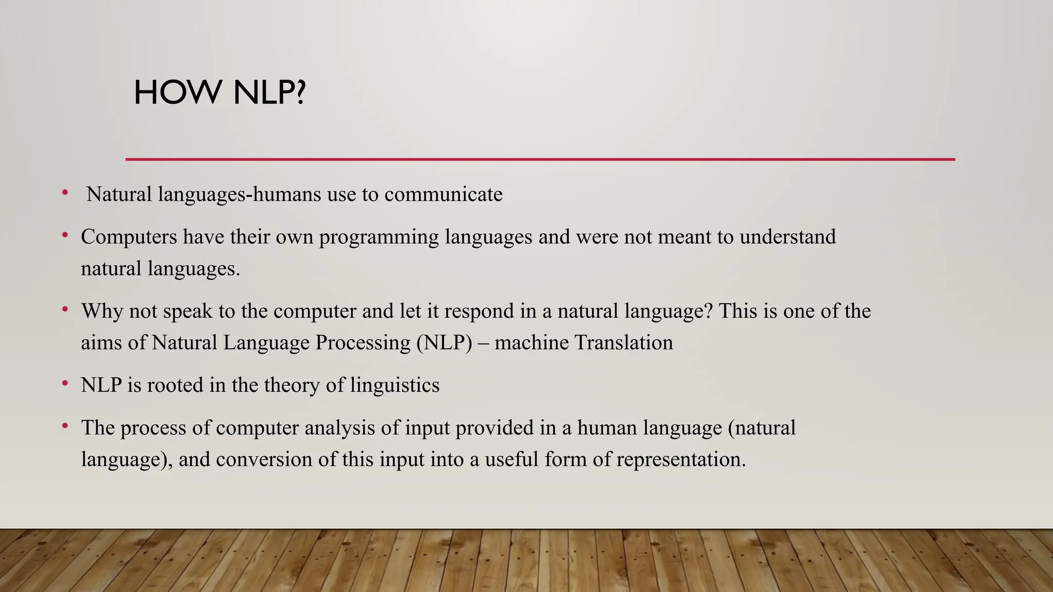 HOW NLP?
• Natural languages-humans use to communicate
• Computers have their own programming languages and were not meant to understand
natural languages.
• Why not speak to the computer and let it respond in a natural language? This is one of the
aims of Natural Language Processing (NLP) – machine Translation
• NLP is rooted in the theory of linguistics
• The process of computer analysis of input provided in a human language (natural
language), and conversion of this input into a useful form of representation.
 