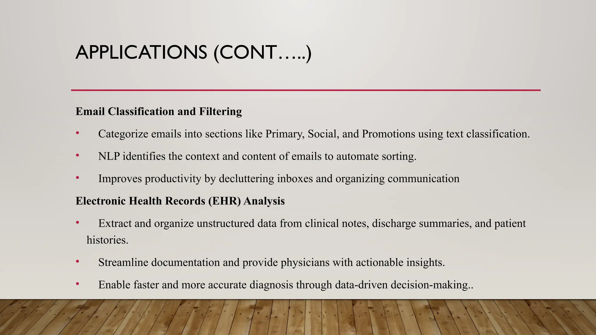 APPLICATIONS (CONT…..)
Email Classification and Filtering
• Categorize emails into sections like Primary, Social, and Promotions using text classification.
• NLP identifies the context and content of emails to automate sorting.
• Improves productivity by decluttering inboxes and organizing communication
Electronic Health Records (EHR) Analysis
• Extract and organize unstructured data from clinical notes, discharge summaries, and patient
histories.
• Streamline documentation and provide physicians with actionable insights.
• Enable faster and more accurate diagnosis through data-driven decision-making..
 