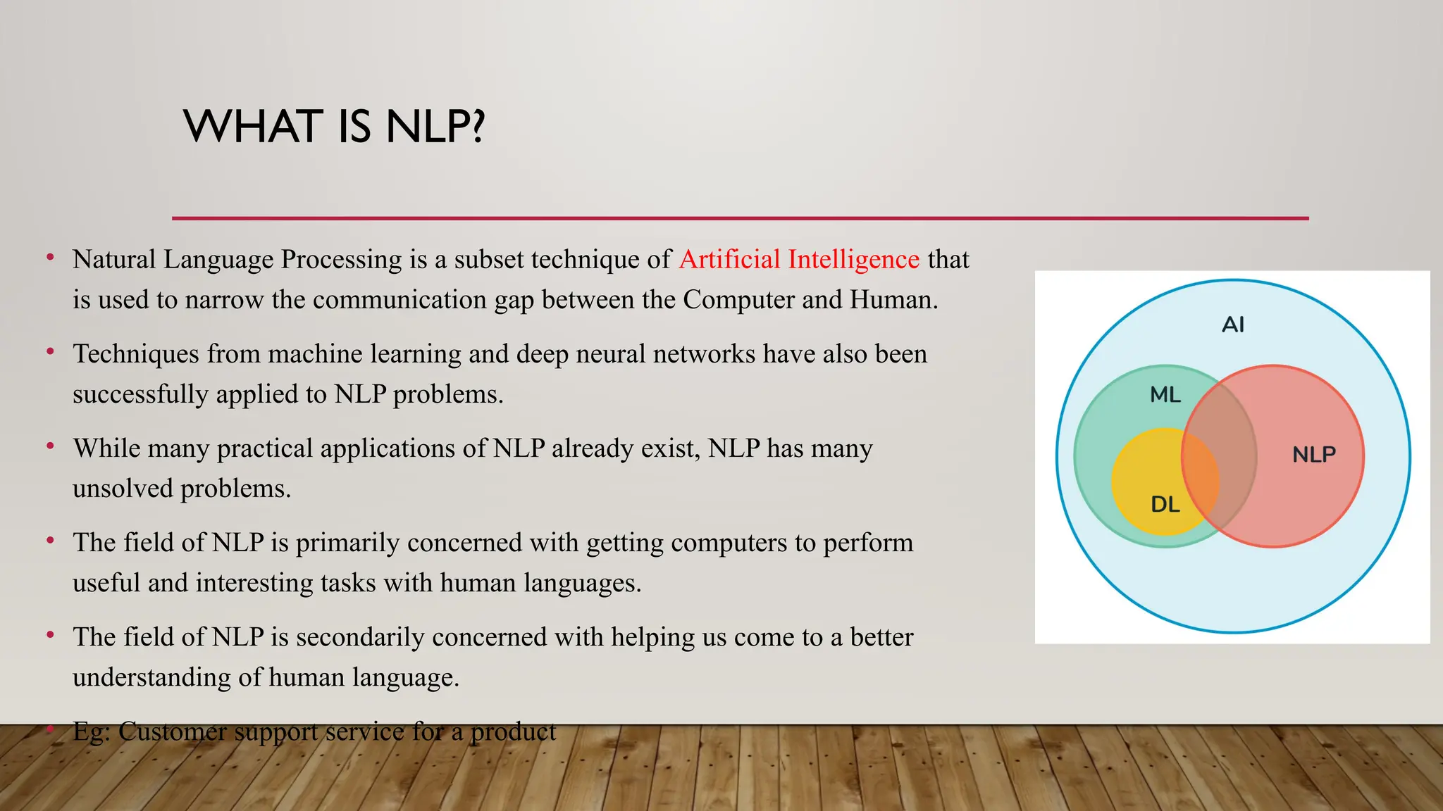 WHAT IS NLP?
• Natural Language Processing is a subset technique of Artificial Intelligence that
is used to narrow the communication gap between the Computer and Human.
• Techniques from machine learning and deep neural networks have also been
successfully applied to NLP problems.
• While many practical applications of NLP already exist, NLP has many
unsolved problems.
• The field of NLP is primarily concerned with getting computers to perform
useful and interesting tasks with human languages.
• The field of NLP is secondarily concerned with helping us come to a better
understanding of human language.
• Eg: Customer support service for a product
 