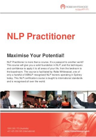 NLP Practitioner 
Maximise Your Potential! 
NLP Practitioner is more than a course. It’s a passport to another world! This course will give you a solid foundation in NLP, and the techniques and confidence to apply it to all areas of your life, from the bedroom to the boardroom. The course is facilitated by Robb Whitewood, one of only a handful of ABNLP recognised NLP trainers operating in Sydney today. This NLP certification course is taught to international standards and is recognised all over the world.  