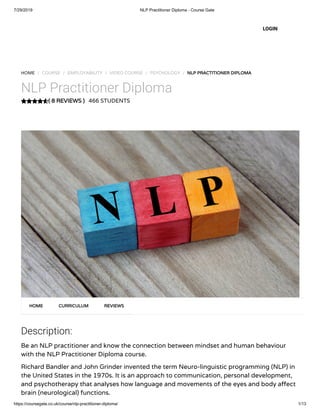 7/29/2019 NLP Practitioner Diploma - Course Gate
https://coursegate.co.uk/course/nlp-practitioner-diploma/ 1/13
( 8 REVIEWS )
HOME / COURSE / EMPLOYABILITY / VIDEO COURSE / PSYCHOLOGY / NLP PRACTITIONER DIPLOMA
NLP Practitioner Diploma
466 STUDENTS
Description:
Be an NLP practitioner and know the connection between mindset and human behaviour
with the NLP Practitioner Diploma course.
Richard Bandler and John Grinder invented the term Neuro-linguistic programming (NLP) in
the United States in the 1970s. It is an approach to communication, personal development,
and psychotherapy that analyses how language and movements of the eyes and body a ect
brain (neurological) functions.
HOME CURRICULUM REVIEWS
LOGIN
 