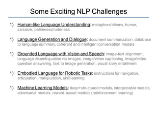 Some Exciting NLP Challenges
1) Human-like Language Understanding: metaphors/idioms, humor,
sarcasm, politeness/rudeness
1) Language Generation and Dialogue: document summarization, database
to language summary, coherent and intelligent conversation models
1) Grounded Language with Vision and Speech: image-text alignment,
language disambiguation via images, image/video captioning, image/video
question answering, text to image generation, visual story entailment
1) Embodied Language for Robotic Tasks: instructions for navigation,
articulation, manipulation, skill learning
1) Machine Learning Models: deep+structured models, interpretable models,
adversarial models, reward-based models (reinforcement learning)
 