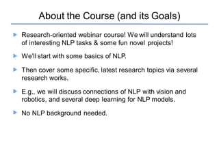 About the Course (and its Goals)
Research-oriented webinar course! We will understand lots
of interesting NLP tasks & some fun novel projects!
We’ll start with some basics of NLP.
Then cover some specific, latest research topics via several
research works.
E.g., we will discuss connections of NLP with vision and
robotics, and several deep learning for NLP models.
No NLP background needed.
 