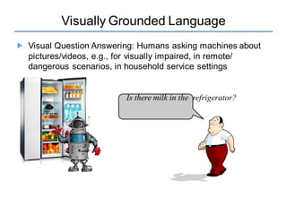Visually Grounded Language
Visual Question Answering: Humans asking machines about
pictures/videos, e.g., for visually impaired, in remote/
dangerous scenarios, in household service settings
Is there milk in the refrigerator?
 