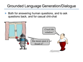 Grounded Language Generation/Dialogue
Both for answering human questions, and to ask
questions back, and for casual chit-chat
Crack the
window!
You mean open it or
break it?
 