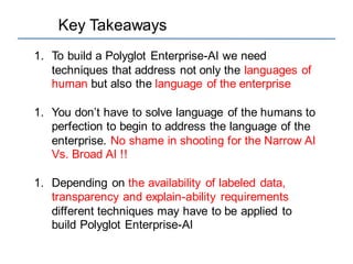 Key Takeaways
1. To build a Polyglot Enterprise-AI we need
techniques that address not only the languages of
human but also the language of the enterprise
1. You don’t have to solve language of the humans to
perfection to begin to address the language of the
enterprise. No shame in shooting for the Narrow AI
Vs. Broad AI !!
1. Depending on the availability of labeled data,
transparency and explain-ability requirements
different techniques may have to be applied to
build Polyglot Enterprise-AI
 