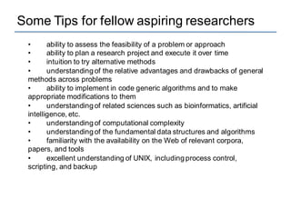 Some Tips for fellow aspiring researchers
• ability to assess the feasibility of a problem or approach
• ability to plan a research project and execute it over time
• intuition to try alternative methods
• understanding of the relative advantages and drawbacks of general
methods across problems
• ability to implement in code generic algorithms and to make
appropriate modifications to them
• understanding of related sciences such as bioinformatics, artificial
intelligence, etc.
• understanding of computational complexity
• understanding of the fundamental data structures and algorithms
• familiarity with the availability on the Web of relevant corpora,
papers, and tools
• excellent understanding of UNIX, including process control,
scripting, and backup
 