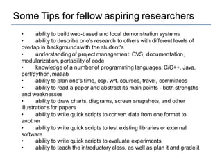 Some Tips for fellow aspiring researchers
• ability to build web-based and local demonstration systems
• ability to describe one's research to others with different levels of
overlap in backgrounds with the student's
• understanding of project management: CVS, documentation,
modularization, portability of code
• knowledge of a number of programming languages: C/C++, Java,
perl/python,matlab
• ability to plan one's time, esp. wrt. courses, travel, committees
• ability to read a paper and abstract its main points - both strengths
and weaknesses
• ability to draw charts, diagrams, screen snapshots, and other
illustrations for papers
• ability to write quick scripts to convert data from one format to
another
• ability to write quick scripts to test existing libraries or external
software
• ability to write quick scripts to evaluate experiments
• ability to teach the introductory class, as well as plan it and grade it
 