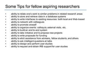 Some Tips for fellow aspiring researchers
• ability to relate one's work to similar problems in related research areas
• ability to store and retrieve data in a database systems
• ability to write interfaces to existing resources: both local and Web-based
• ability to network with colleagues
• ability to promote oneself
• ability to organize events: colloquia, external visits, etc.
• ability to build an end to end system
• ability to take initiative and to propose new projects
• ability to write proposals for funding
• ability to elicit assistance from advisers, fellow students, and others
• ability to ask intelligent questions at talks
• ability to design and perform user studies
• ability to request and obtain IRB support for user studies
 
