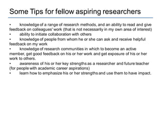Some Tips for fellow aspiring researchers
• knowledge of a range of research methods, and an ability to read and give
feedback on colleagues' work (that is not necessarily in my own area of interest)
• ability to initiate collaboration with others
• knowledge of people from whom he or she can ask and receive helpful
feedback on my work
• knowledge of research communities in which to become an active
member, get good feedback on his or her work and get exposure of his or her
work to others.
• awareness of his or her key strengths as a researcher and future teacher
(for people with academic career aspirations)
• learn how to emphasize his or her strengths and use them to have impact.
 